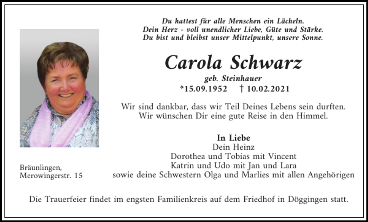 <p>Du hattest für alle Menschen ein Lächeln.<br />Dein Herz - voll unendlicher Liebe, Güte und Stärke.<br />Du bist und bleibst unser Mittelpunkt, unsere Sonne.</p><p>Carola Schwarz<br />geb. Steinhauer<br />*15.09.1952 z10.02.2021<br />Wir sind dankbar, dass wir Teil Deines Lebens sein durften.<br />Wir wünschen Dir eine gute Reise in den Himmel.</p><p>Bräunlingen,<br />Merowingerstr. 15</p><p>In Liebe<br />Dein Heinz<br />Dorothea und Tobias mit Vincent<br />Katrin und Udo mit Jan und Lara<br />sowie deine Schwestern Olga und Marlies mit allen Angehörigen</p><p>Die Trauerfeier findet im engsten Familienkreis auf dem Friedhof in Döggingen statt.</p>