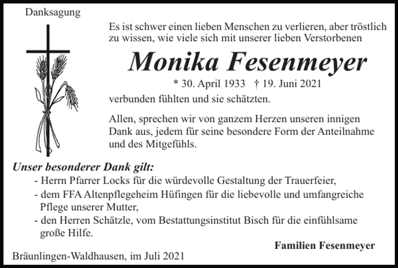 <p>Danksagung<br />Es ist schwer einen lieben Menschen zu verlieren, aber tröstlich<br />zu wissen, wie viele sich mit unserer lieben Verstorbenen</p><p>Monika Fesenmeyer<br />* 30. April 1933 † 19. Juni 2021<br />verbunden fühlten und sie schätzten.<br />Allen, sprechen wir von ganzem Herzen unseren innigen<br />Dank aus, jedem für seine besondere Form der Anteilnahme<br />und des Mitgefühls.</p><p>Unser besonderer Dank gilt:<br />- Herrn Pfarrer Locks für die würdevolle Gestaltung der Trauerfeier,<br />- dem FFA Altenpflegeheim Hüfingen für die liebevolle und umfangreiche<br />Pflege unserer Mutter,<br />- den Herren Schätzle, vom Bestattungsinstitut Bisch für die einfühlsame<br />große Hilfe.<br />Familien Fesenmeyer<br />Bräunlingen-Waldhausen, im Juli 2021</p>