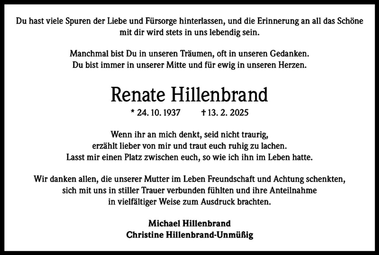 <p>Du hast viele Spuren der Liebe und Fürsorge hinterlassen, und die Erinnerung an all das Schöne<br />mit dir wird stets in uns lebendig sein.<br />Manchmal bist Du in unseren Träumen, oft in unseren Gedanken.<br />Du bist immer in unserer Mitte und für ewig in unseren Herzen.</p><p>Renate Hillenbrand<br />* 24. 10. 1937</p><p>† 13. 2. 2025</p><p>Wenn ihr an mich denkt, seid nicht traurig,<br />erzählt lieber von mir und traut euch ruhig zu lachen.<br />Lasst mir einen Platz zwischen euch, so wie ich ihn im Leben hatte.<br />Wir danken allen, die unserer Mutter im Leben Freundschaft und Achtung schenkten,<br />sich mit uns in stiller Trauer verbunden fühlten und ihre Anteilnahme<br />in vielfältiger Weise zum Ausdruck brachten.<br />Michael Hillenbrand<br />Christine Hillenbrand-Unmüßig</p>