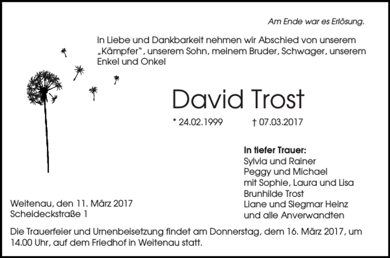 <p>Am Ende war es Erlösung.</p><p>In Liebe und Dankbarkeit nehmen wir Abschied von unserem<br />„Kämpfer“, unserem Sohn, meinem Bruder, Schwager, unserem<br />Enkel und Onkel</p><p>David Trost<br />* 24.02.1999</p><p>Weitenau, den 11. März 2017<br />Scheideckstraße 1</p><p>† 07.03.2017<br />In tiefer Trauer:<br />Sylvia und Rainer<br />Peggy und Michael<br />mit Sophie, Laura und Lisa<br />Brunhilde Trost<br />Liane und Siegmar Heinz<br />und alle Anverwandten</p><p>Die Trauerfeier und Urnenbeisetzung findet am Donnerstag, dem 16. März 2017, um<br />14.00 Uhr, auf dem Friedhof in Weitenau statt.</p>
