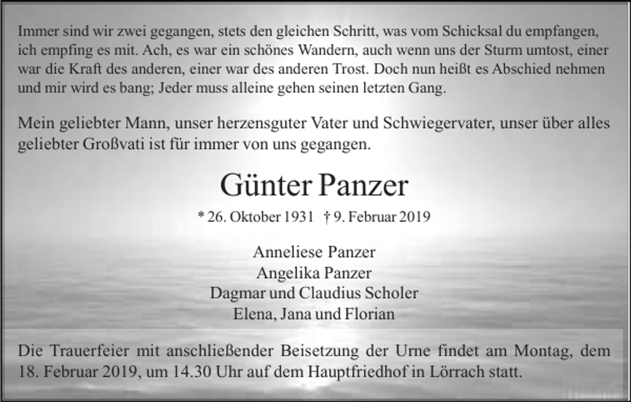 <p>Immer sind wir zwei gegangen, stets den gleichen Schritt, was vom Schicksal du empfangen,<br />ich empfing es mit. Ach, es war ein schönes Wandern, auch wenn uns der Sturm umtost, einer<br />war die Kraft des anderen, einer war des anderen Trost. Doch nun heißt es Abschied nehmen<br />und mir wird es bang; Jeder muss alleine gehen seinen letzten Gang.</p><p>Mein geliebter Mann, unser herzensguter Vater und Schwiegervater, unser über alles<br />geliebter Großvati ist für immer von uns gegangen.</p><p>Günter Panzer<br />* 26. Oktober 1931 † 9. Februar 2019</p><p>Anneliese Panzer<br />Angelika Panzer<br />Dagmar und Claudius Scholer<br />Elena, Jana und Florian<br />Die Trauerfeier mit anschließender Beisetzung der Urne findet am Montag, dem<br />18. Februar 2019, um 14.30 Uhr auf dem Hauptfriedhof in Lörrach statt.</p>