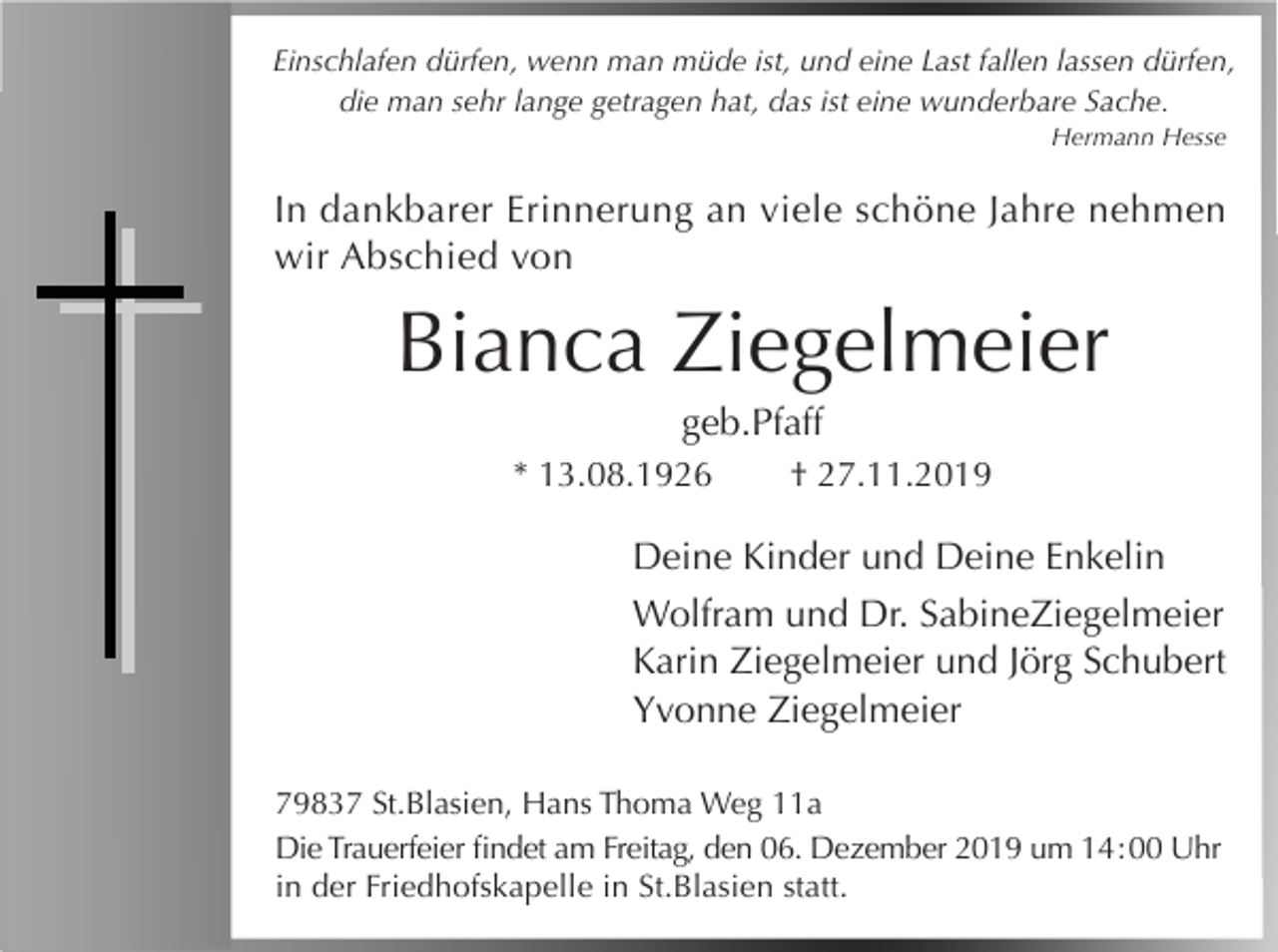 <p>Einschlafen dürfen, wenn man müde ist, und eine Last fallen lassen dürfen,<br />die man sehr lange getragen hat, das ist eine wunderbare Sache.<br />Hermann Hesse</p><p>In dankbarer Erinnerung an viele schöne Jahre nehmen<br />wir Abschied von</p><p>Bianca Ziegelmeier<br />geb.Pfaff<br />* 13.08.1926</p><p>† 27.11.2019</p><p>Deine Kinder und Deine Enkelin<br />Wolfram und Dr. SabineZiegelmeier<br />Karin Ziegelmeier und Jörg Schubert<br />Yvonne Ziegelmeier<br />79837 St.Blasien, Hans Thoma Weg 11a<br />Die Trauerfeier findet am Freitag, den 06. Dezember 2019 um 14 : 00 Uhr<br />in der Friedhofskapelle in St.Blasien statt.</p>