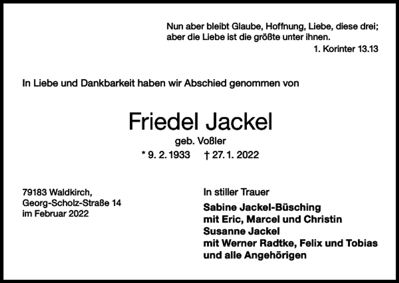 <p>Nun aber bleibt Glaube, Hoffnung, Liebe, diese drei;<br />aber die Liebe ist die größte unter ihnen.</p><p>1. Korinter 13.13</p><p>In Liebe und Dankbarkeit haben wir Abschied genommen von</p><p>Friedel Jackel<br />geb. Voßler<br />* 9. 2. 1933 † 27. 1. 2022</p><p>79183 Waldkirch,<br />Georg-Scholz-Straße 14<br />im Februar 2022</p><p>In stiller Trauer<br />Sabine Jackel-Büsching<br />mit Eric, Marcel und Christin<br />Susanne Jackel<br />mit Werner Radtke, Felix und Tobias<br />und alle Angehörigen</p>