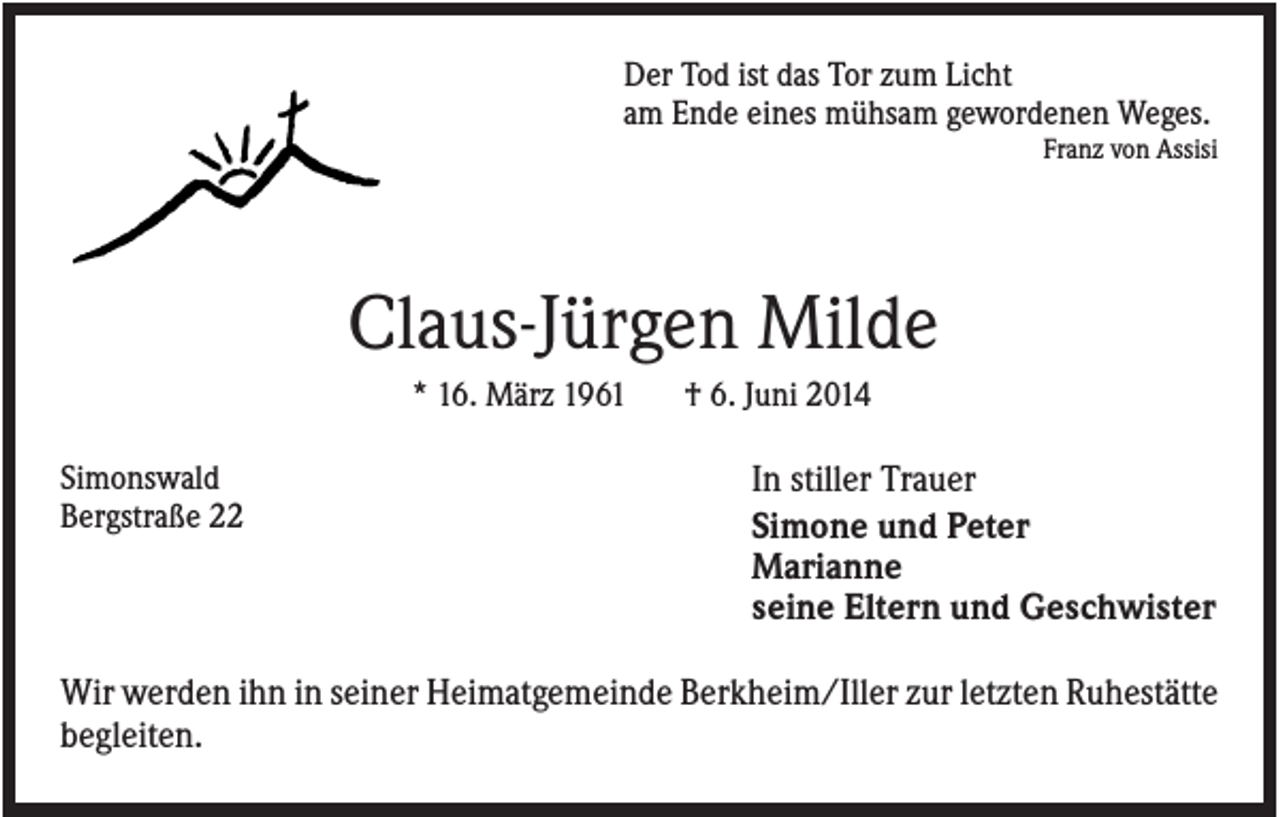 <p>Der Tod ist das Tor zum Licht<br />am Ende eines mühsam gewordenen Weges.<br />Franz von Assisi</p><p>Claus-Jürgen Milde<br />* 16. März 1961<br />Simonswald<br />Bergstraße 22</p><p>† 6. Juni 2014</p><p>In stiller Trauer<br />Simone und Peter<br />Marianne<br />seine Eltern und Geschwister</p><p>Wir werden ihn in seiner Heimatgemeinde Berkheim/Iller zur letzten Ruhestätte<br />begleiten.</p>