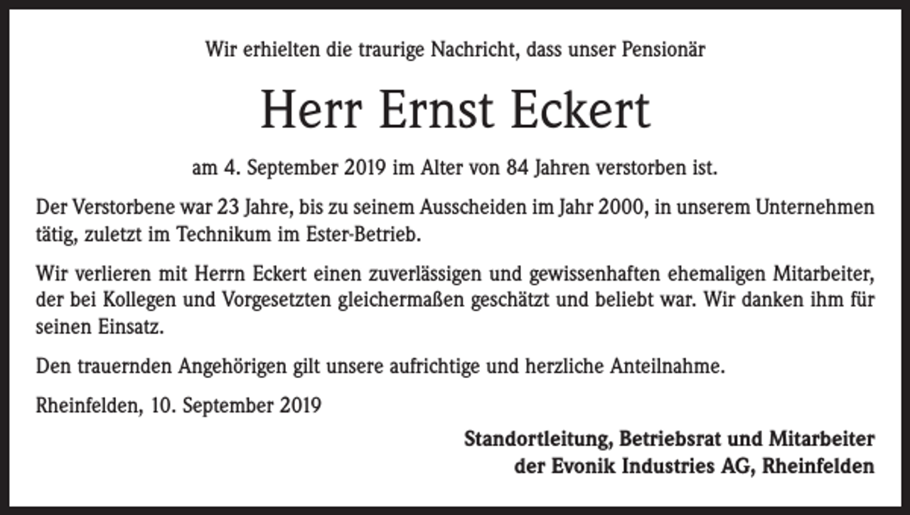 <p>Wir erhielten die traurige Nachricht, dass unser Pensionär</p><p>Herr Ernst Eckert<br />am 4. September 2019 im Alter von 84 Jahren verstorben ist.<br />Der Verstorbene war 23 Jahre, bis zu seinem Ausscheiden im Jahr 2000, in unserem Unternehmen<br />tätig, zuletzt im Technikum im Ester-Betrieb.<br />Wir verlieren mit Herrn Eckert einen zuverlässigen und gewissenhaften ehemaligen Mitarbeiter,<br />der bei Kollegen und Vorgesetzten gleichermaßen geschätzt und beliebt war. Wir danken ihm für<br />seinen Einsatz.<br />Den trauernden Angehörigen gilt unsere aufrichtige und herzliche Anteilnahme.<br />Rheinfelden, 10. September 2019<br />Standortleitung, Betriebsrat und Mitarbeiter<br />der Evonik Industries AG, Rheinfelden</p>