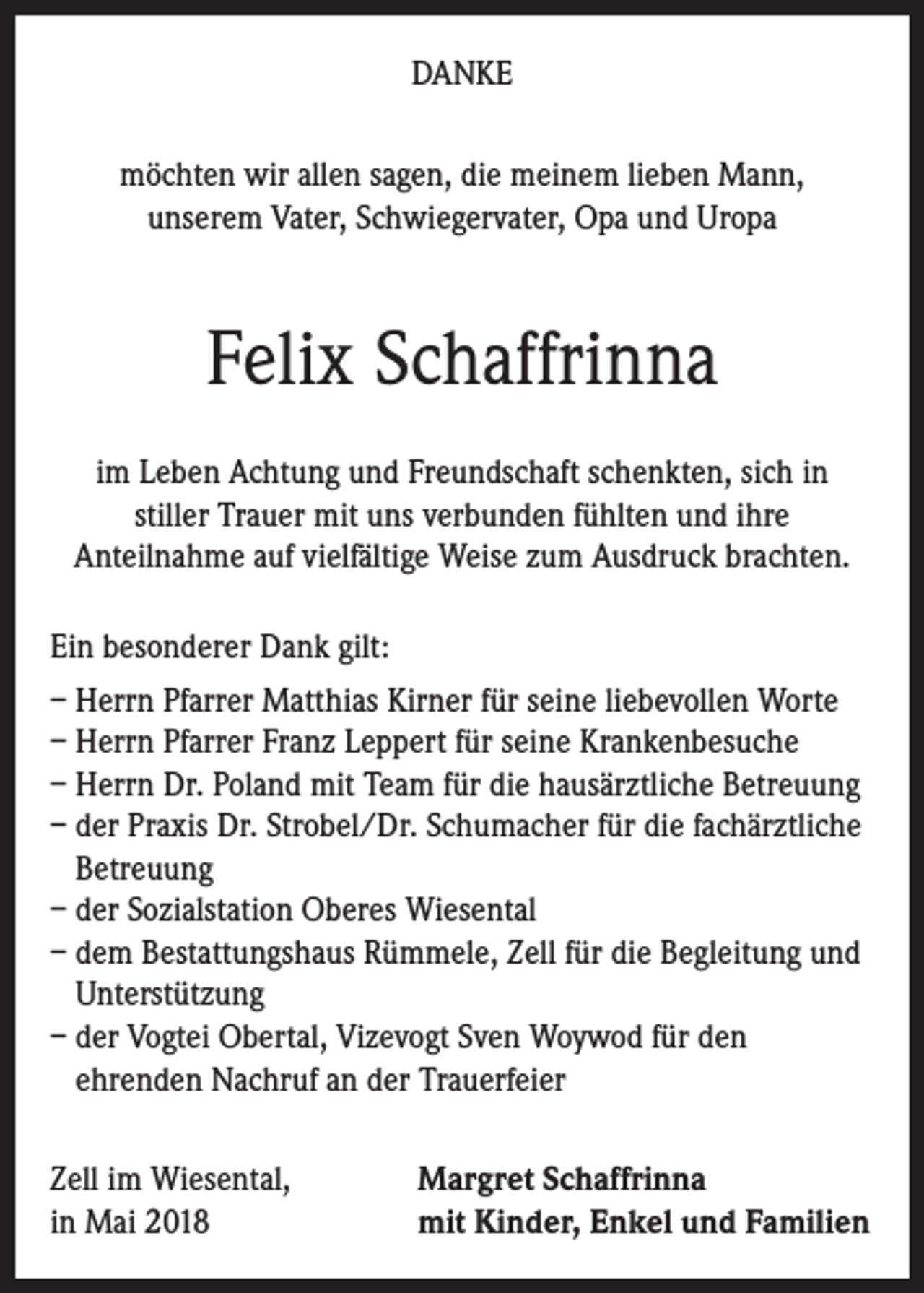 <p>DANKE<br />möchten wir allen sagen, die meinem lieben Mann,<br />unserem Vater, Schwiegervater, Opa und Uropa</p><p>Felix Schaffrinna<br />im Leben Achtung und Freundschaft schenkten, sich in<br />stiller Trauer mit uns verbunden fühlten und ihre<br />Anteilnahme auf vielfältige Weise zum Ausdruck brachten.<br />Ein besonderer Dank gilt:<br />– Herrn Pfarrer Matthias Kirner für seine liebevollen Worte<br />– Herrn Pfarrer Franz Leppert für seine Krankenbesuche<br />– Herrn Dr. Poland mit Team für die hausärztliche Betreuung<br />– der Praxis Dr. Strobel/Dr. Schumacher für die fachärztliche<br />Betreuung<br />– der Sozialstation Oberes Wiesental<br />– dem Bestattungshaus Rümmele, Zell für die Begleitung und<br />Unterstützung<br />– der Vogtei Obertal, Vizevogt Sven Woywod für den<br />ehrenden Nachruf an der Trauerfeier<br />Zell im Wiesental,<br />in Mai 2018</p><p>Margret Schaffrinna<br />mit Kinder, Enkel und Familien</p>