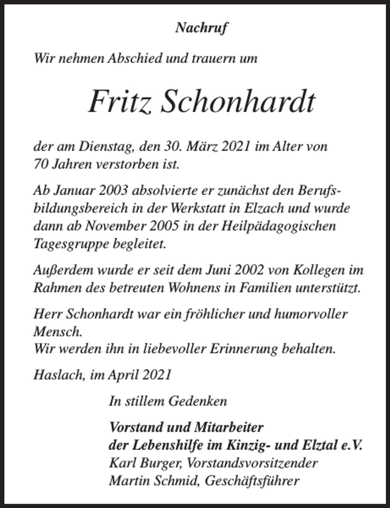 <p>Nachruf<br />Wir nehmen Abschied und trauern um</p><p>Fritz Schonhardt<br />der am Dienstag, den 30. März 2021 im Alter von<br />70 Jahren verstorben ist.<br />Ab Januar 2003 absolvierte er zunächst den Berufsbildungsbereich in der Werkstatt in Elzach und wurde<br />dann ab November 2005 in der Heilpädagogischen<br />Tagesgruppe begleitet.<br />Außerdem wurde er seit dem Juni 2002 von Kollegen im<br />Rahmen des betreuten Wohnens in Familien unterstützt.<br />Herr Schonhardt war ein fröhlicher und humorvoller<br />Mensch.<br />Wir werden ihn in liebevoller Erinnerung behalten.<br />Haslach, im April 2021<br />In stillem Gedenken<br />Vorstand und Mitarbeiter<br />der Lebenshilfe im Kinzig- und Elztal e.V.<br />Karl Burger, Vorstandsvorsitzender<br />Martin Schmid, Geschäftsführer</p>