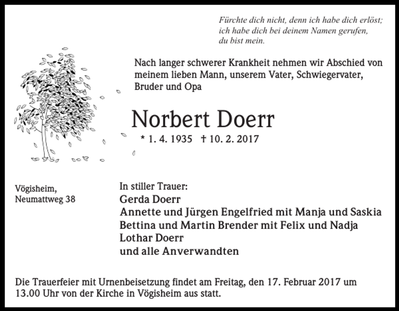 <p>Fürchte dich nicht, denn ich habe dich erlöst;<br />ich habe dich bei deinem Namen gerufen,<br />du bist mein.</p><p>Nach langer schwerer Krankheit nehmen wir Abschied von<br />meinem lieben Mann, unserem Vater, Schwiegervater,<br />Bruder und Opa</p><p>Norbert Doerr<br />* 1. 4. 1935 † 10. 2. 2017</p><p>Vögisheim,<br />Neumattweg 38</p><p>In stiller Trauer:<br />Gerda Doerr<br />Annette und Jürgen Engelfried mit Manja und Saskia<br />Bettina und Martin Brender mit Felix und Nadja<br />Lothar Doerr<br />und alle Anverwandten</p><p>Die Trauerfeier mit Urnenbeisetzung findet am Freitag, den 17. Februar 2017 um<br />13.00 Uhr von der Kirche in Vögisheim aus statt.</p>