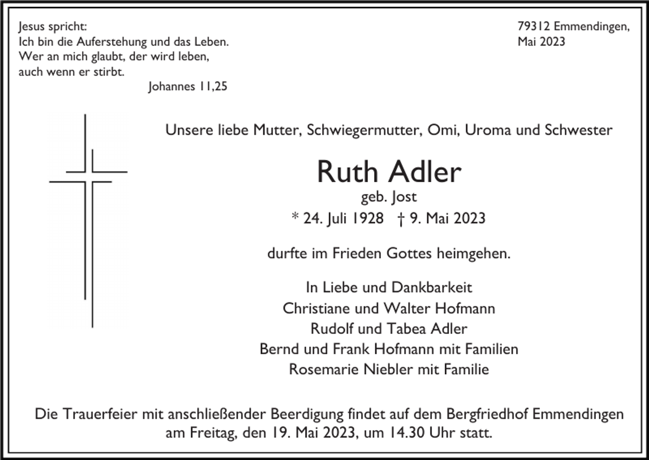 <p>Jesus spricht:<br />Ich bin die Auferstehung und das Leben.<br />Wer an mich glaubt, der wird leben,<br />auch wenn er stirbt.<br />Johannes 11,25</p><p>79312 Emmendingen,<br />Mai 2023</p><p>Unsere liebe Mutter, Schwiegermutter, Omi, Uroma und Schwester</p><p>Ruth Adler</p><p>geb. Jost<br />* 24. Juli 1928 † 9. Mai 2023<br />durfte im Frieden Gottes heimgehen.<br />In Liebe und Dankbarkeit<br />Christiane und Walter Hofmann<br />Rudolf und Tabea Adler<br />Bernd und Frank Hofmann mit Familien<br />Rosemarie Niebler mit Familie<br />Die Trauerfeier mit anschließender Beerdigung findet auf dem Bergfriedhof Emmendingen<br />am Freitag, den 19. Mai 2023, um 14.30 Uhr statt.</p>