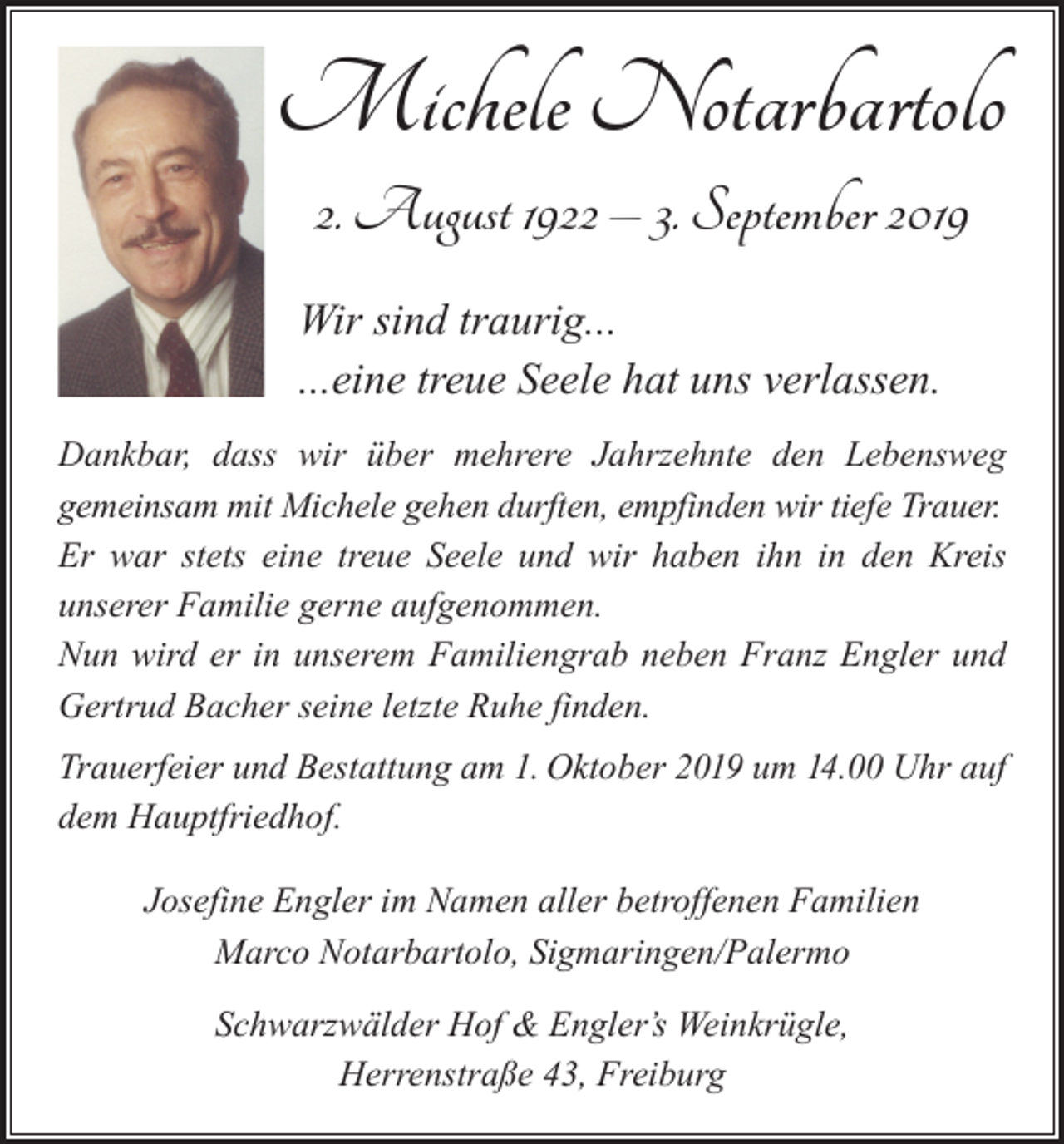 <p>Michele Notarbartolo<br />2. August 1922 – 3. September 2019<br />Wir sind traurig...<br />...eine treue Seele hat uns verlassen.<br />Dankbar, dass wir über mehrere Jahrzehnte den Lebensweg<br />gemeinsam mit Michele gehen durften, empfinden wir tiefe Trauer.<br />Er war stets eine treue Seele und wir haben ihn in den Kreis<br />unserer Familie gerne aufgenommen.<br />Nun wird er in unserem Familiengrab neben Franz E<br />­ ngler und<br />­Gertrud Bacher seine letzte Ruhe finden.<br />Trauerfeier und Bestattung am 1. Oktober 2019 um 14.00 Uhr auf<br />dem Hauptfriedhof.<br />Josefine Engler im Namen aller betroffenen Familien<br />Marco Notarbartolo, Sigmaringen/Palermo<br />Schwarzwälder Hof &amp; Engler’s Weinkrügle,<br />Herrenstraße 43, Freiburg</p>