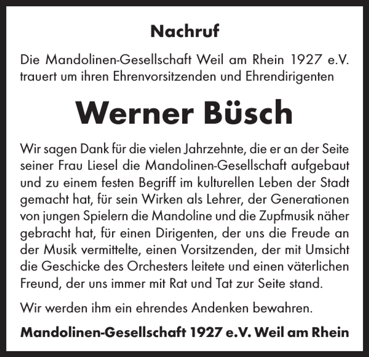 <p>Nachruf<br />Die Mandolinen-Gesellschaft Weil am Rhein 1927 e.V.<br />trauert um ihren Ehrenvorsitzenden und Ehrendirigenten</p><p>Werner Büsch<br />Wir sagen Dank für die vielen Jahrzehnte, die er an der Seite<br />seiner Frau Liesel die Mandolinen-Gesellschaft aufgebaut<br />und zu einem festen Begriff im kulturellen Leben der Stadt<br />gemacht hat, für sein Wirken als Lehrer, der Generationen<br />von jungen Spielern die Mandoline und die Zupfmusik näher<br />gebracht hat, für einen Dirigenten, der uns die Freude an<br />der Musik vermittelte, einen Vorsitzenden, der mit Umsicht<br />die Geschicke des Orchesters leitete und einen väterlichen<br />Freund, der uns immer mit Rat und Tat zur Seite stand.<br />Wir werden ihm ein ehrendes Andenken bewahren.<br />Mandolinen-Gesellschaft 1927 e.V. Weil am Rhein</p>