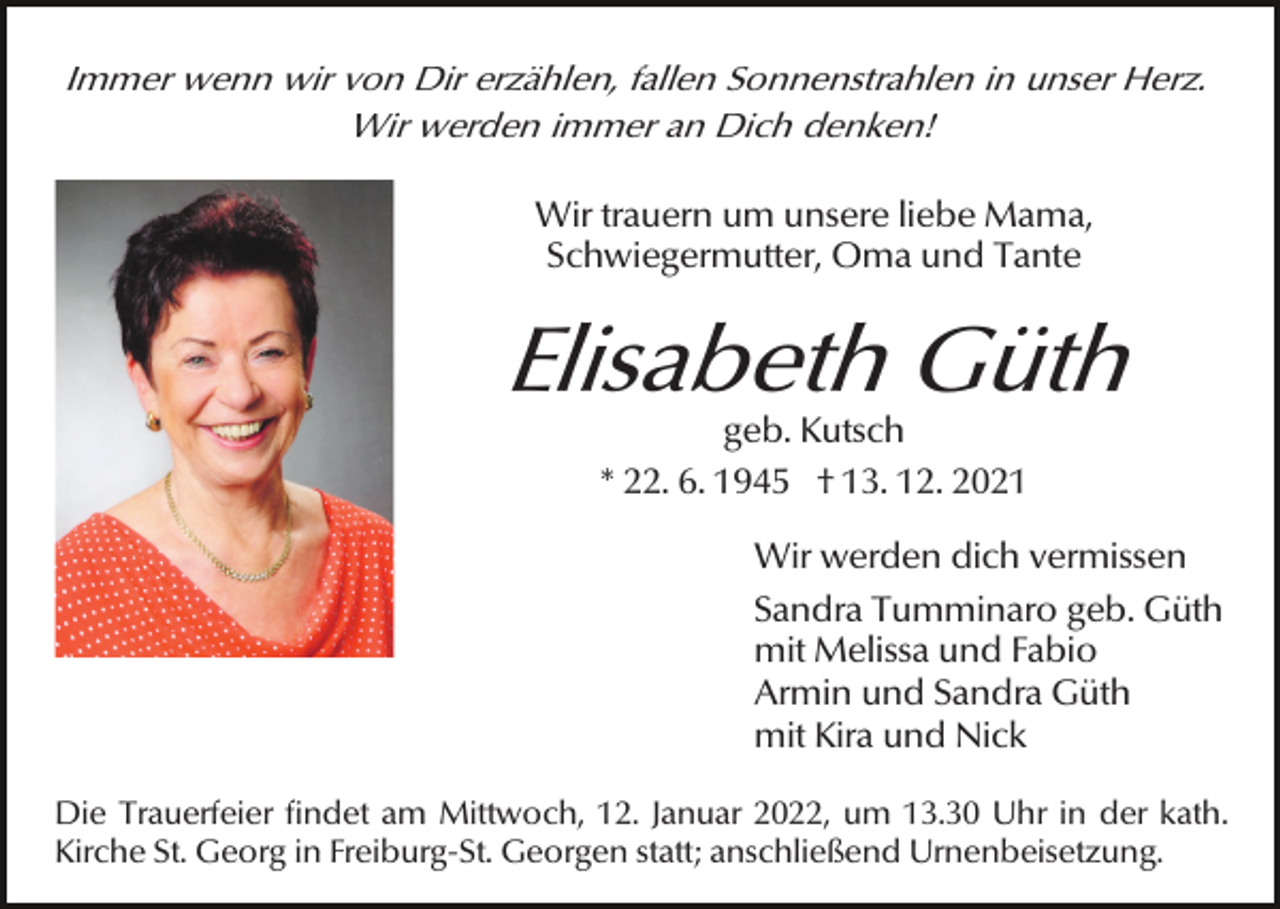 <p>Immer wenn wir von Dir erzählen, fallen Sonnenstrahlen in unser Herz.<br />Wir werden immer an Dich denken!<br />Wir trauern um unsere liebe Mama,<br />Schwiegermutter, Oma und Tante</p><p>Elisabeth Güth<br />geb. Kutsch<br />* 22. 6. 1945 † 13. 12. 2021</p><p>Wir werden dich vermissen<br />Sandra Tumminaro geb. Güth<br />mit Melissa und Fabio<br />Armin und Sandra Güth<br />mit Kira und Nick<br />Die Trauerfeier findet am Mittwoch, 12. Januar 2022, um 13.30 Uhr in der kath.<br />Kirche St. Georg in Freiburg-St. Georgen statt; anschließend Urnenbeisetzung.</p>