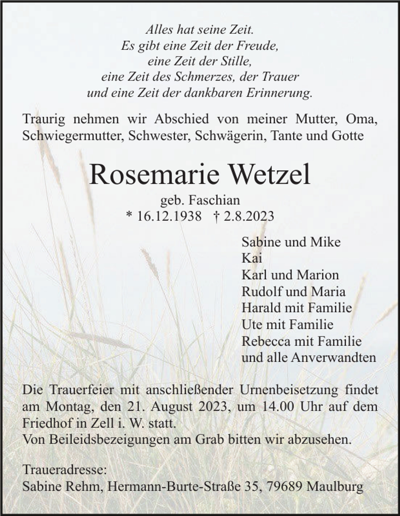 <p>Alles hat seine Zeit.<br />Es gibt eine Zeit der Freude,<br />eine Zeit der Stille,<br />eine Zeit des Schmerzes, der Trauer<br />und eine Zeit der dankbaren Erinnerung.</p><p>Traurig nehmen wir Abschied von meiner Mutter, Oma,<br />Schwiegermutter, Schwester, Schwägerin, Tante und Gotte</p><p>Rosemarie Wetzel<br />geb. Faschian<br />* 16.12.1938 † 2.8.2023<br />Sabine und Mike<br />Kai<br />Karl und Marion<br />Rudolf und Maria<br />Harald mit Familie<br />Ute mit Familie<br />Rebecca mit Familie<br />und alle Anverwandten<br />Die Trauerfeier mit anschließender Urnenbeisetzung findet<br />am Montag, den 21. August 2023, um 14.00 Uhr auf dem<br />Friedhof in Zell i. W. statt.<br />Von Beileidsbezeigungen am Grab bitten wir abzusehen.<br />Traueradresse:<br />Sabine Rehm, Hermann-Burte-Straße 35, 79689 Maulburg</p>