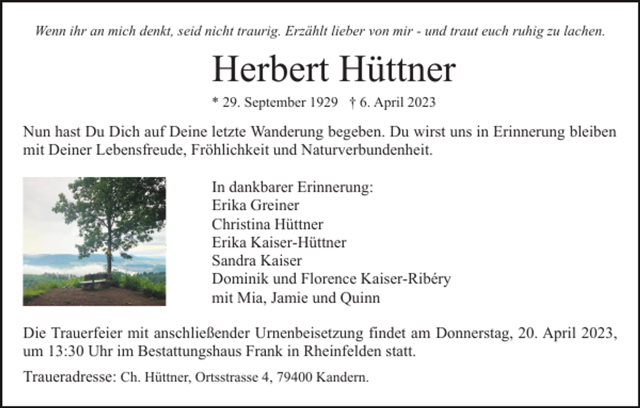 <p>Wenn ihr an mich denkt, seid nicht traurig. Erzählt lieber von mir - und traut euch ruhig zu lachen.</p><p>Herbert Hüttner<br />* 29. September 1929 † 6. April 2023</p><p>Nun hast Du Dich auf Deine letzte Wanderung begeben. Du wirst uns in Erinnerung bleiben<br />mit Deiner Lebensfreude, Fröhlichkeit und Naturverbundenheit.<br />In dankbarer Erinnerung:<br />Erika Greiner<br />Christina Hüttner<br />Erika Kaiser-Hüttner<br />Sandra Kaiser<br />Dominik und Florence Kaiser-Ribéry<br />mit Mia, Jamie und Quinn<br />Die Trauerfeier mit anschließender Urnenbeisetzung findet am Donnerstag, 20. April 2023,<br />um 13:30 Uhr im Bestattungshaus Frank in Rheinfelden statt.<br />Traueradresse: Ch. Hüttner, Ortsstrasse 4, 79400 Kandern.</p>