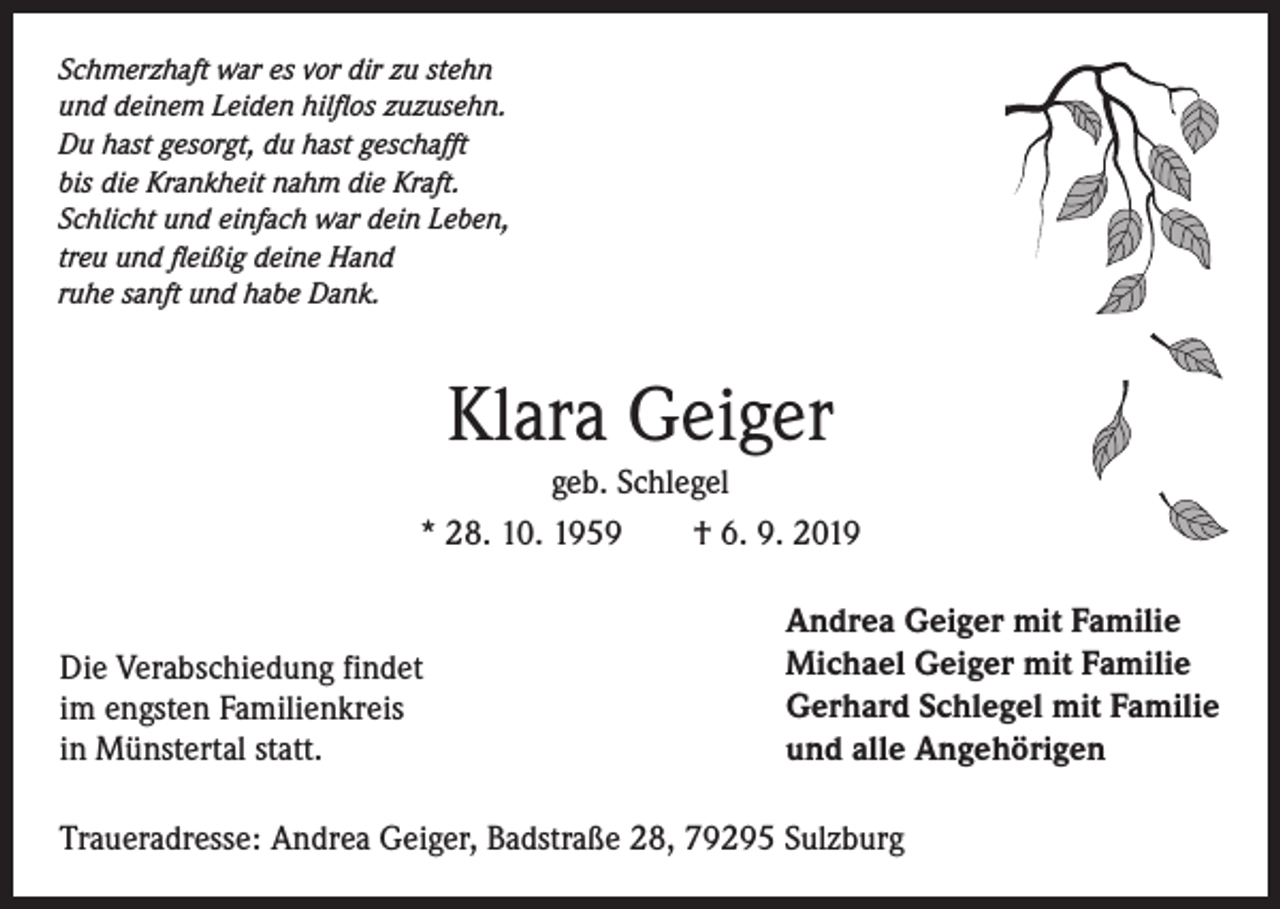 <p>Schmerzhaft war es vor dir zu stehn<br />und deinem Leiden hilflos zuzusehn.<br />Du hast gesorgt, du hast geschafft<br />bis die Krankheit nahm die Kraft.<br />Schlicht und einfach war dein Leben,<br />treu und fleißig deine Hand<br />ruhe sanft und habe Dank.</p><p>Klara Geiger<br />geb. Schlegel<br />* 28. 10. 1959 † 6. 9. 2019</p><p>Die Verabschiedung findet<br />im engsten Familienkreis<br />in Münstertal statt.</p><p>Andrea Geiger mit Familie<br />Michael Geiger mit Familie<br />Gerhard Schlegel mit Familie<br />und alle Angehörigen</p><p>Traueradresse: Andrea Geiger, Badstraße 28, 79295 Sulzburg</p>