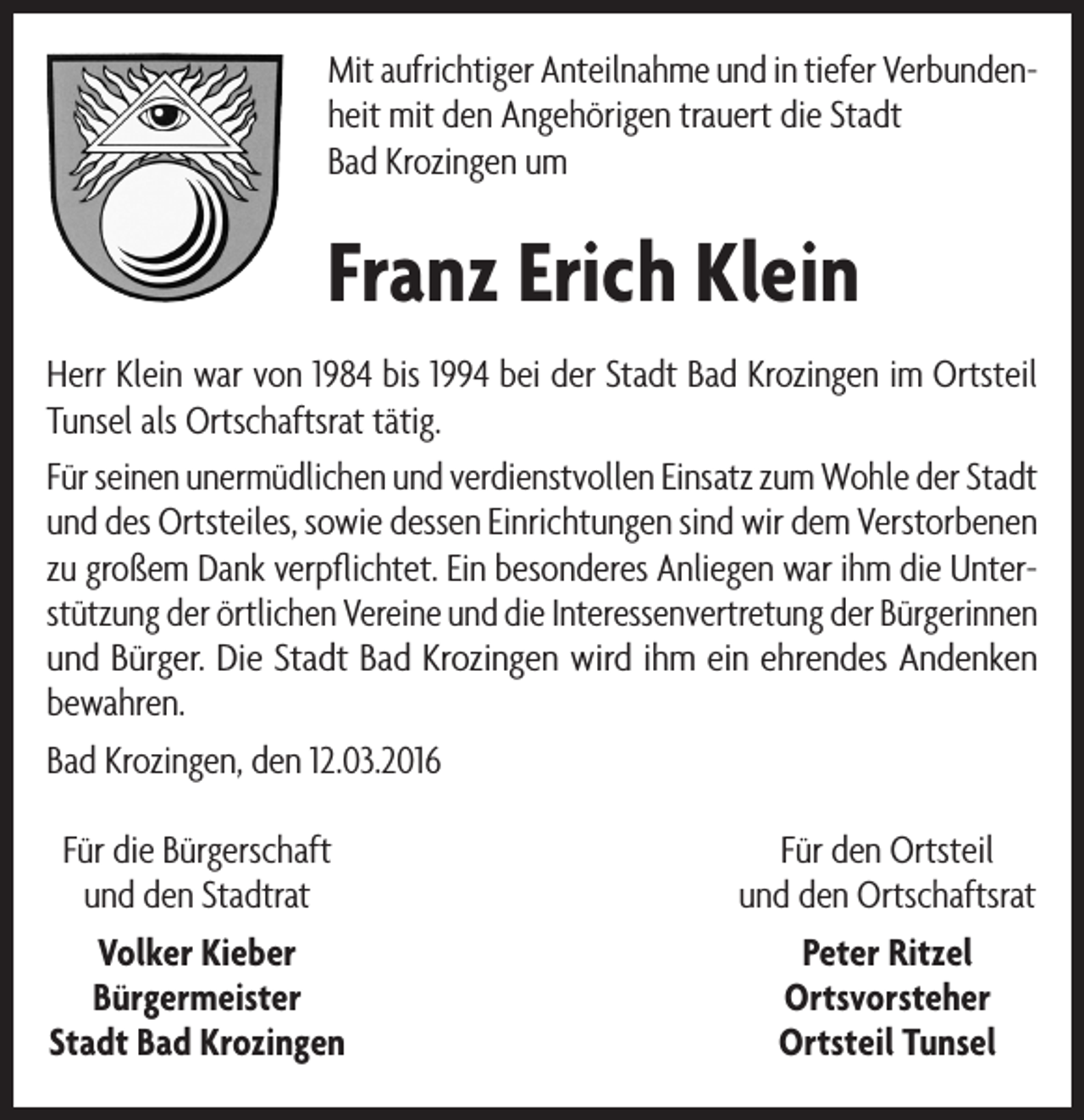 <p>Mit aufrichtiger Anteilnahme und in tiefer Verbundenheit mit den Angehörigen trauert die Stadt<br />Bad Krozingen um</p><p>Franz Erich Klein<br />Herr Klein war von 1984 bis 1994 bei der Stadt Bad Krozingen im Ortsteil<br />Tunsel als Ortschaftsrat tätig.<br />Für seinen unermüdlichen und verdienstvollen Einsatz zum Wohle der Stadt<br />und des Ortsteiles, sowie dessen Einrichtungen sind wir dem Verstorbenen<br />zu großem Dank verpflichtet. Ein besonderes Anliegen war ihm die Unterstützung der örtlichen Vereine und die Interessenvertretung der Bürgerinnen<br />und Bürger. Die Stadt Bad Krozingen wird ihm ein ehrendes Andenken<br />bewahren.<br />Bad Krozingen, den 12.03.2016<br />Für die Bürgerschaft<br />und den Stadtrat<br />Volker Kieber<br />Bürgermeister<br />Stadt Bad Krozingen</p><p>Für den Ortsteil<br />und den Ortschaftsrat<br />Peter Ritzel<br />Ortsvorsteher<br />Ortsteil Tunsel</p>