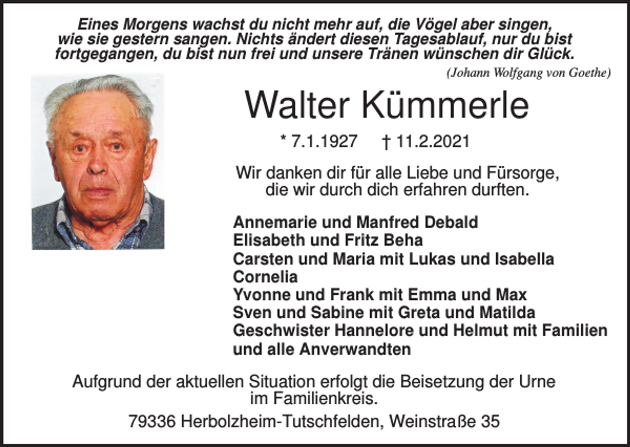 <p>Eines Morgens wachst du nicht mehr auf, die Vögel aber singen,<br />wie sie gestern sangen. Nichts ändert diesen Tagesablauf, nur du bist<br />fortgegangen, du bist nun frei und unsere Tränen wünschen dir Glück.<br />(Johann Wolfgang von Goethe)</p><p>Walter Kümmerle<br />* 7.1.1927</p><p>† 11.2.2021</p><p>Wir danken dir für alle Liebe und Fürsorge,<br />die wir durch dich erfahren durften.<br />Annemarie und Manfred Debald<br />Elisabeth und Fritz Beha<br />Carsten und Maria mit Lukas und Isabella<br />Cornelia<br />Yvonne und Frank mit Emma und Max<br />Sven und Sabine mit Greta und Matilda<br />Geschwister Hannelore und Helmut mit Familien<br />und alle Anverwandten</p><p>Aufgrund der aktuellen Situation erfolgt die Beisetzung der Urne<br />im Familienkreis.<br />79336 Herbolzheim-Tutschfelden, Weinstraße 35</p>