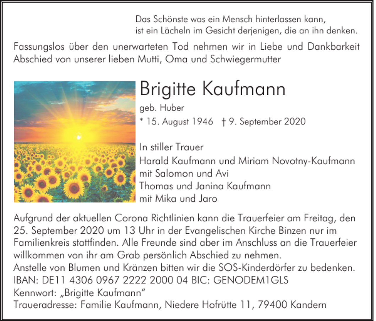 <p>Das Schönste was ein Mensch hinterlassen kann,<br />ist ein Lächeln im Gesicht derjenigen, die an ihn denken.</p><p>Fassungslos über den unerwarteten Tod nehmen wir in Liebe und Dankbarkeit<br />Abschied von unserer lieben Mutti, Oma und Schwiegermutter</p><p>Brigitte Kaufmann<br />geb. Huber<br />* 15. August 1946 † 9. September 2020</p><p>In stiller Trauer<br />Harald Kaufmann und Miriam Novotny-Kaufmann<br />mit Salomon und Avi<br />Thomas und Janina Kaufmann<br />mit Mika und Jaro<br />Aufgrund der aktuellen Corona Richtlinien kann die Trauerfeier am Freitag, den<br />25. September 2020 um 13 Uhr in der Evangelischen Kirche Binzen nur im<br />Familienkreis stattfinden. Alle Freunde sind aber im Anschluss an die Trauerfeier<br />willkommen von ihr am Grab persönlich Abschied zu nehmen.<br />Anstelle von Blumen und Kränzen bitten wir die SOS-Kinderdörfer zu bedenken.<br />IBAN: DE11 4306 0967 222004 BIC: GENODEM1GLS<br />Kennwort: „Brigitte Kaufmann“<br />Traueradresse: Familie Kaufmann, Niedere Hofrütte 11, 79400 Kandern</p>