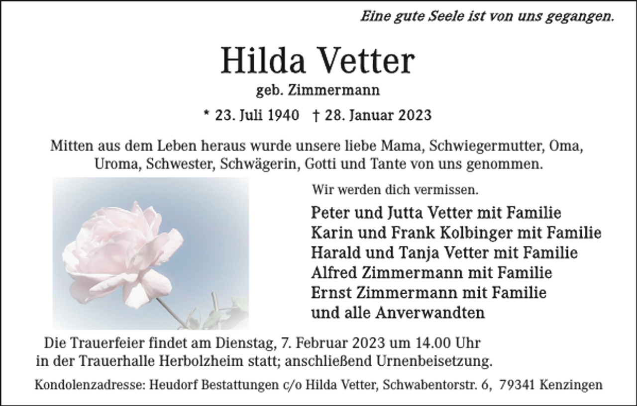 <p>Mitten aus dem Leben heraus wurde unsere liebe Mama, Schwiegermutter, Oma,<br />Uroma, Schwester, Schwägerin, Gotti und Tante von uns genommen.<br />Wir werden dich vermissen.</p><p>Die Trauerfeier findet am Dienstag, 7. Februar 2023 um 14.00 Uhr<br />in der Trauerhalle Herbolzheim statt; anschließend Urnenbeisetzung.<br />Kondolenzadresse: Heudorf Bestattungen c/o Hilda Vetter, Schwabentorstr. 6, 79341 Kenzingen</p>