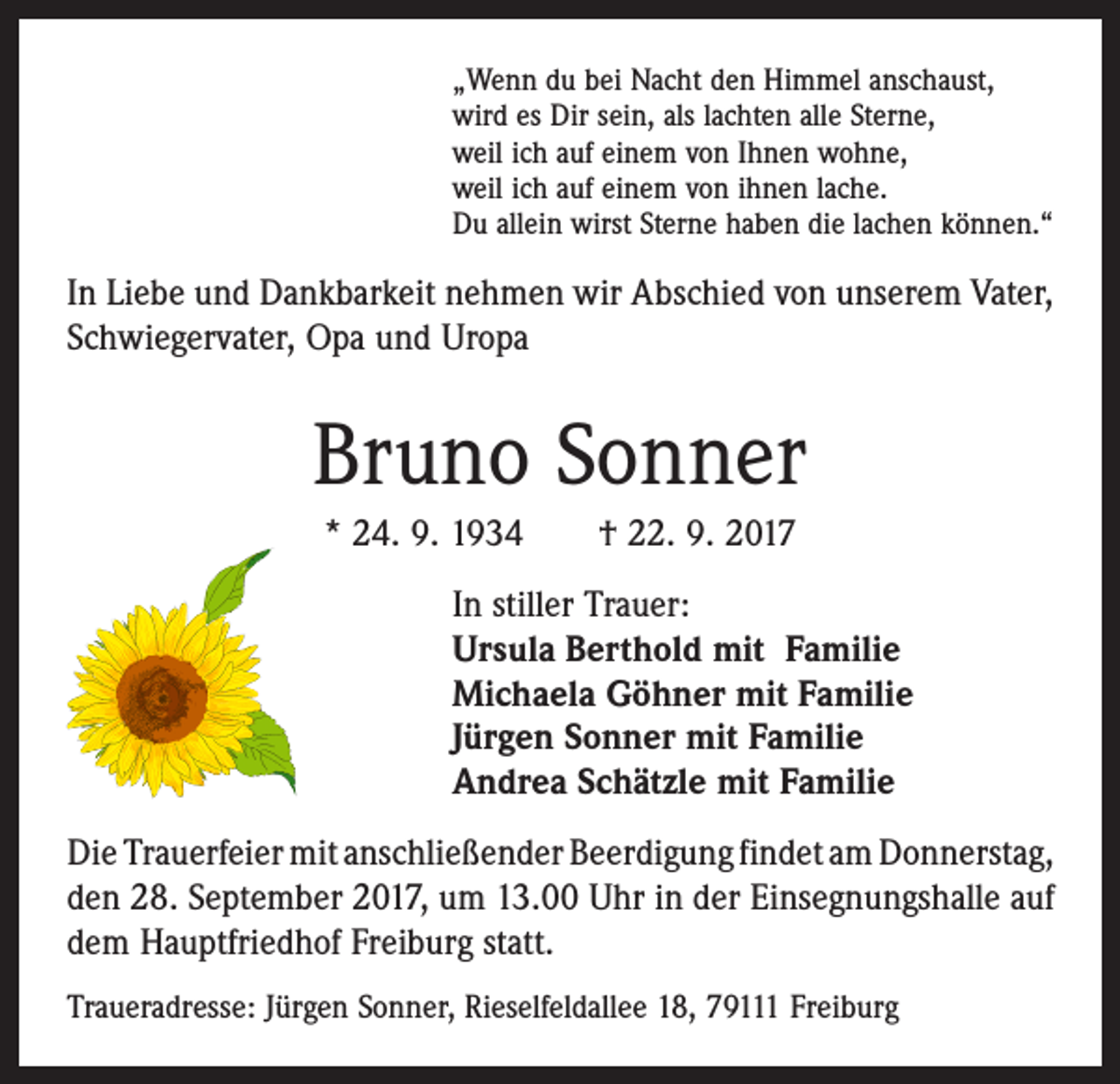 <p>„Wenn du bei Nacht den Himmel anschaust,<br />wird es Dir sein, als lachten alle Sterne,<br />weil ich auf einem von Ihnen wohne,<br />weil ich auf einem von ihnen lache.<br />Du allein wirst Sterne haben die lachen können.“</p><p>In Liebe und Dankbarkeit nehmen wir Abschied von unserem Vater,<br />Schwiegervater, Opa und Uropa</p><p>Bruno Sonner<br />* 24. 9. 1934 † 22. 9. 2017<br />In stiller Trauer:<br />Ursula Berthold mit Familie<br />Michaela Göhner mit Familie<br />Jürgen Sonner mit Familie<br />Andrea Schätzle mit Familie<br />Die Trauerfeier mit anschließender Beerdigung findet am ­Donnerstag,<br />den 28. September 2017, um 13.00 Uhr in der ­Einsegnungshalle auf<br />dem Hauptfriedhof Freiburg statt.<br />Traueradresse: Jürgen Sonner, Rieselfeldallee 18, 79111 Freiburg</p>