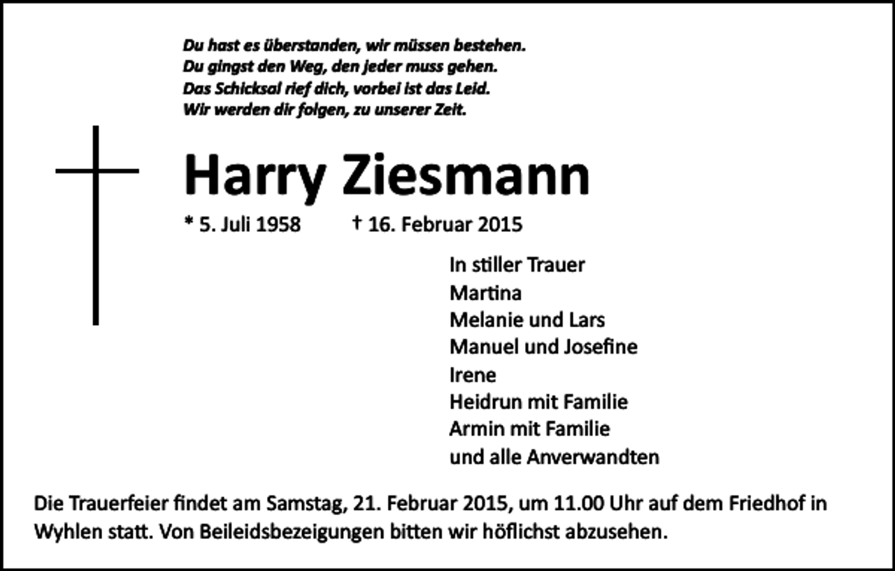 <p>Du hast es überstanden, wir müssen bestehen.<br />Du gingst den Weg, den jeder muss gehen.<br />Das Schicksal rief dich, vorbei ist das Leid.<br />Wir werden dir folgen, zu unserer Zeit.</p><p>Harry Ziesmann<br />* 5. Juli 1958</p><p>† 16. Februar 2015<br />In s�ller Trauer<br />Mar�na<br />Melanie und Lars<br />Manuel und Joseﬁne<br />Irene<br />Heidrun mit Familie<br />Armin mit Familie<br />und alle Anverwandten</p><p>Die Trauerfeier ﬁndet am Samstag, 21. Februar 2015, um 11.00 Uhr auf dem Friedhof in<br />Wyhlen sta�. Von Beileidsbezeigungen bi�en wir höﬂichst abzusehen.</p>
