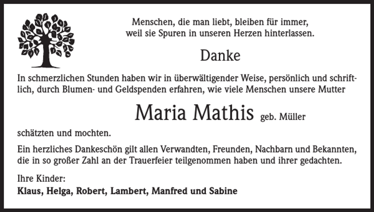 <p>Menschen, die man liebt, bleiben für immer,<br />weil sie Spuren in unseren Herzen hinterlassen.</p><p>Danke<br />In schmerzlichen Stunden haben wir in überwältigender Weise, persönlich und schriftlich, durch Blumen- und Geldspenden erfahren, wie viele Menschen unsere Mutter</p><p>Maria Mathis geb. Müller<br />schätzten und mochten.<br />Ein herzliches Dankeschön gilt allen Verwandten, Freunden, Nachbarn und Bekannten,<br />die in so großer Zahl an der Trauerfeier teilgenommen haben und ihrer gedachten.<br />Ihre Kinder:<br />Klaus, Helga, Robert, Lambert, Manfred und Sabine</p>