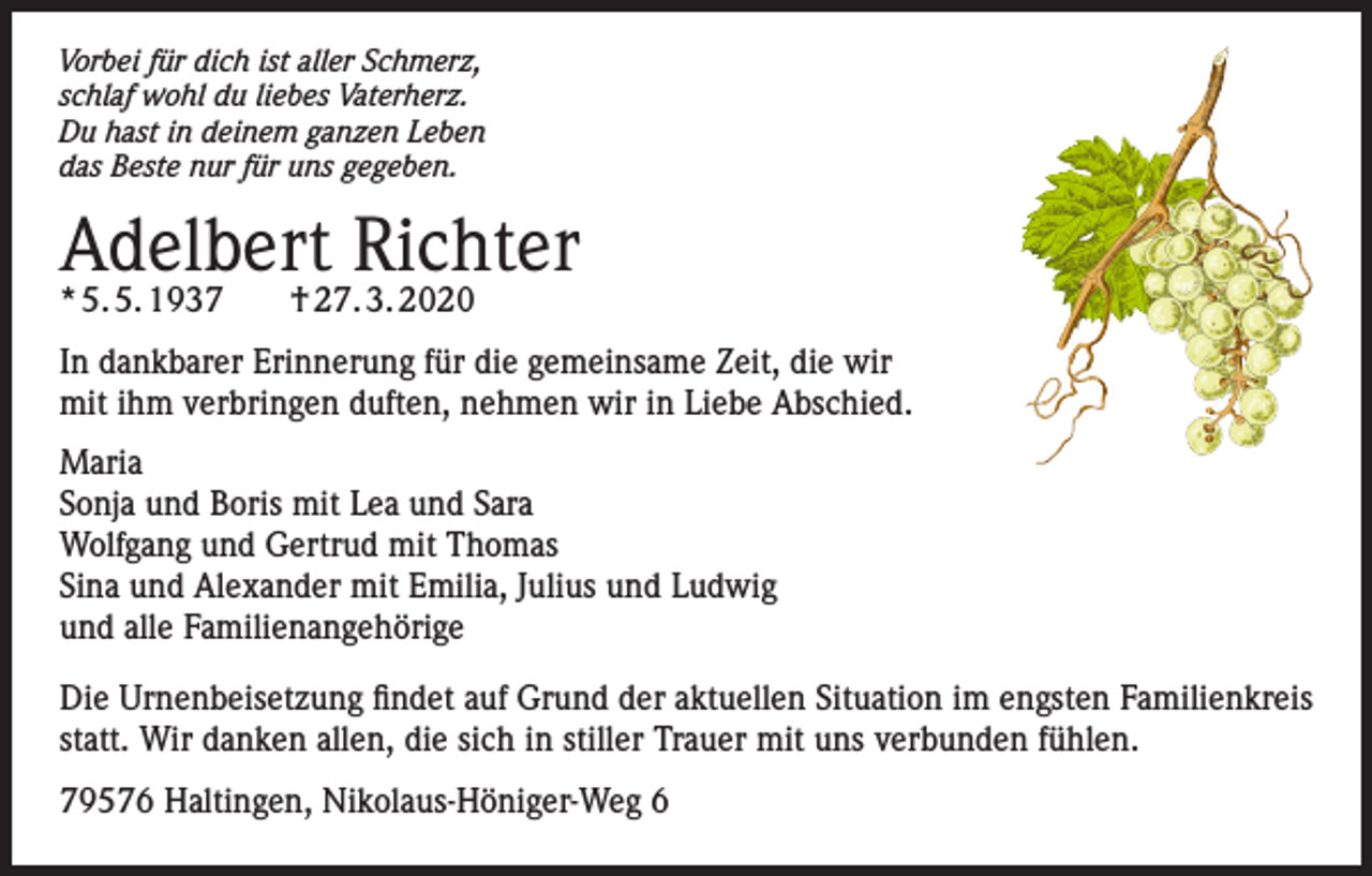 <p>Vorbei für dich ist aller Schmerz,<br />schlaf wohl du liebes Vaterherz.<br />Du hast in deinem ganzen Leben<br />das Beste nur für uns gegeben.</p><p>Adelbert Richter<br />* 5. 5. 1937</p><p>† 27. 3. 2020</p><p>In dankbarer Erinnerung für die gemeinsame Zeit, die wir<br />mit ihm verbringen duften, nehmen wir in Liebe Abschied.<br />Maria<br />Sonja und Boris mit Lea und Sara<br />Wolfgang und Gertrud mit Thomas<br />Sina und Alexander mit Emilia, Julius und Ludwig<br />und alle Familienangehörige<br />Die Urnenbeisetzung findet auf Grund der aktuellen Situation im engsten Familienkreis<br />statt. Wir danken allen, die sich in stiller Trauer mit uns verbunden fühlen.<br />79576 Haltingen, Nikolaus-Höniger-Weg 6</p>