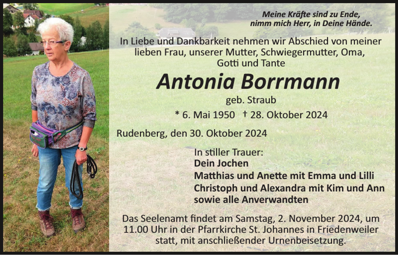 <p>Meine Kräfte sind zu Ende,<br />nimm mich Herr, in Deine Hände.</p>
<p>In Liebe und Dankbarkeit nehmen wir Abschied von meiner<br />lieben Frau, unserer Mutter, Schwiegermutter, Oma,<br />Gotti und Tante</p>
<p>Antonia Borrmann<br />geb. Straub<br />* 6. Mai 1950 † 28. Oktober 2024<br />Rudenberg, den 30. Oktober 2024<br />In stiller Trauer:<br />Dein Jochen<br />Matthias und Anette mit Emma und Lilli<br />Christoph und Alexandra mit Kim und Ann<br />sowie alle Anverwandten<br />Das Seelenamt ﬁndet am Samstag, 2. November 2024, um<br />11.00 Uhr in der Pfarrkirche St. Johannes in Friedenweiler<br />statt, mit anschließender Urnenbeisetzung.</p>