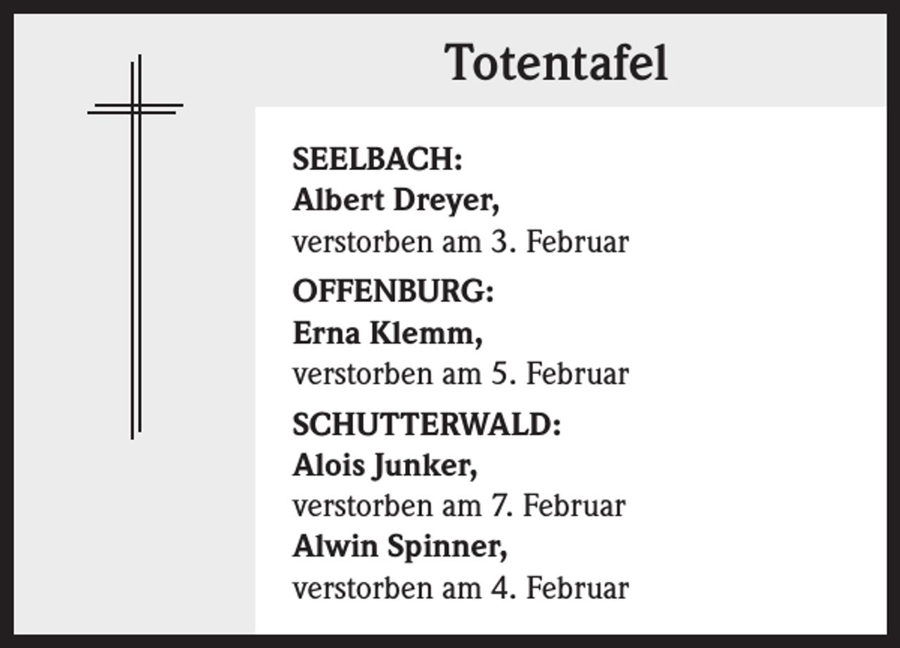 <p>Totentafel<br />SEELBACH:<br />Albert Dreyer,<br />verstorben am 3. Februar<br />OFFENBURG:<br />Erna Klemm,<br />verstorben am 5. Februar<br />SCHUTTERWALD:<br />Alois Junker,<br />verstorben am 7. Februar<br />Alwin Spinner,<br />verstorben am 4. Februar</p>