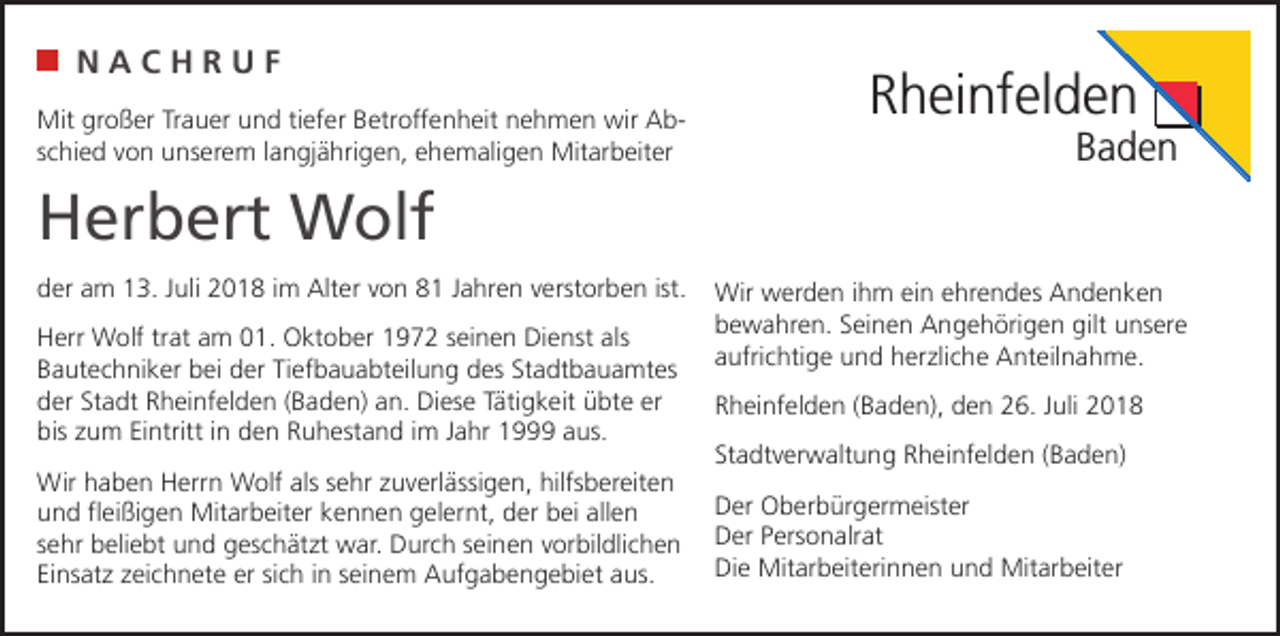 <p>NACHRUF<br />Mit großer Trauer und tiefer Betroffenheit nehmen wir Abschied von unserem langjährigen, ehemaligen Mitarbeiter</p><p>Rheinfelden</p><p>Baden</p><p>Herbert Wolf<br />der am 13. Juli 2018 im Alter von 81 Jahren verstorben ist.<br />Herr Wolf trat am 01. Oktober 1972 seinen Dienst als<br />Bautechniker bei der Tiefbauabteilung des Stadtbauamtes<br />der Stadt Rheinfelden (Baden) an. Diese Tätigkeit übte er<br />bis zum Eintritt in den Ruhestand im Jahr 1999 aus.<br />Wir haben Herrn Wolf als sehr zuverlässigen, hilfsbereiten<br />und fleißigen Mitarbeiter kennen gelernt, der bei allen<br />sehr beliebt und geschätzt war. Durch seinen vorbildlichen<br />Einsatz zeichnete er sich in seinem Aufgabengebiet aus.</p><p>Wir werden ihm ein ehrendes Andenken<br />bewahren. Seinen Angehörigen gilt unsere<br />aufrichtige und herzliche Anteilnahme.<br />Rheinfelden (Baden), den 26. Juli 2018<br />Stadtverwaltung Rheinfelden (Baden)<br />Der Oberbürgermeister<br />Der Personalrat<br />Die Mitarbeiterinnen und Mitarbeiter</p>