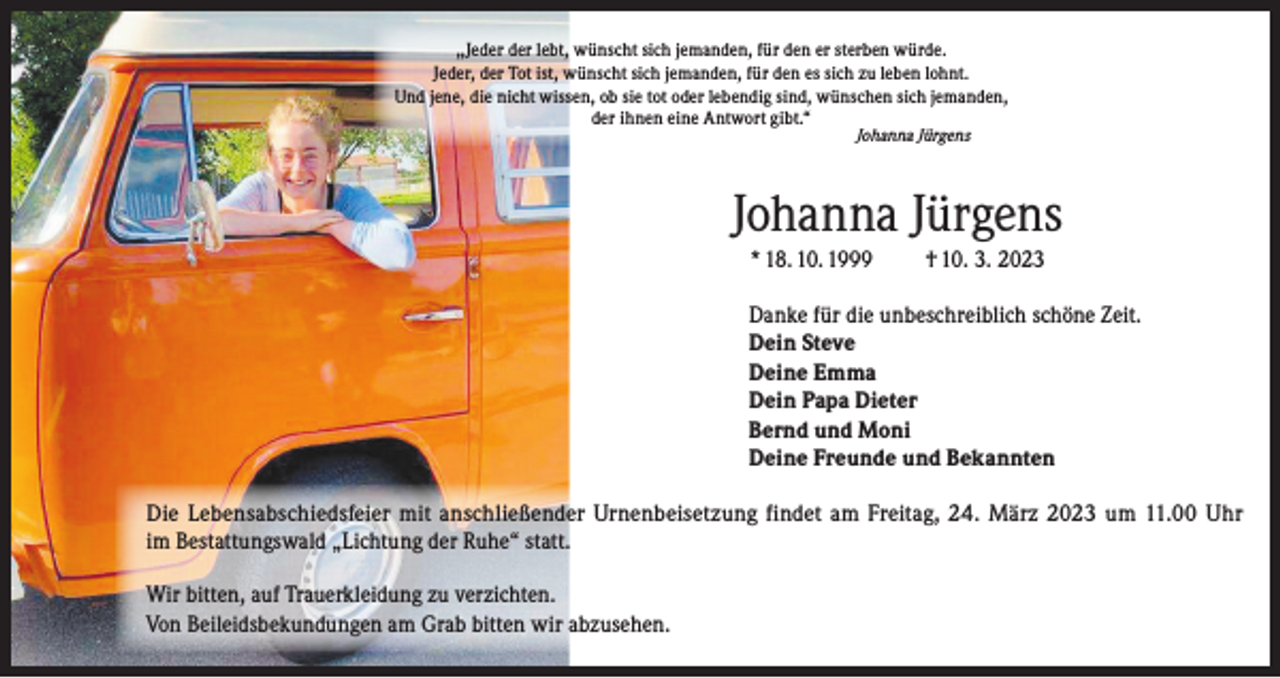 <p>,,Jeder der lebt, wünscht sich jemanden, für den er sterben würde.<br />Jeder, der Tot ist, wünscht sich jemanden, für den es sich zu leben lohnt.<br />Und jene, die nicht wissen, ob sie tot oder lebendig sind, wünschen sich jemanden,<br />der ihnen eine Antwort gibt.“<br />Johanna Jürgens</p><p>Johanna Jürgens<br />* 18. 10. 1999</p><p>† 10. 3. 2023</p><p>Danke für die unbeschreiblich schöne Zeit.<br />Dein Steve<br />Deine Emma<br />Dein Papa Dieter<br />Bernd und Moni<br />Deine Freunde und Bekannten<br />Die Lebensabschiedsfeier mit anschließender Urnenbeisetzung findet am Freitag, 24. März 2023 um 11.00 Uhr<br />im Bestattungswald „Lichtung der Ruhe“ statt.<br />Wir bitten, auf Trauerkleidung zu verzichten.<br />Von Beileidsbekundungen am Grab bitten wir abzusehen.</p>