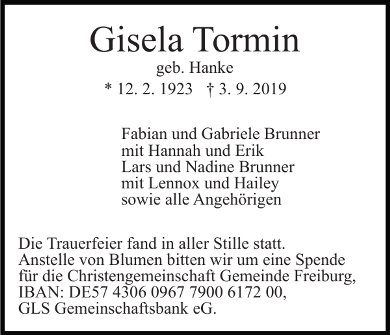 <p>Gisela Tormin<br />geb. Hanke<br />* 12. 2. 1923 † 3. 9. 2019</p><p>Fabian und Gabriele Brunner<br />mit Hannah und Erik<br />Lars und Nadine Brunner<br />mit Lennox und Hailey<br />sowie alle Angehörigen<br />Die Trauerfeier fand in aller Stille statt.<br />Anstelle von Blumen bitten wir um eine Spende<br />für die Christengemeinschaft Gemeinde Freiburg,<br />IBAN: DE57 4306 096900 6172 00,<br />GLS Gemeinschaftsbank eG.</p>