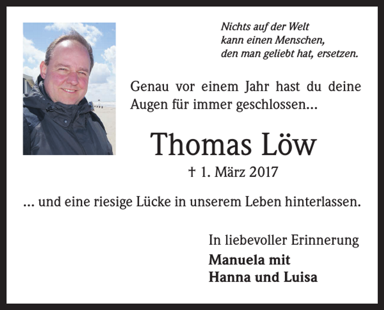 <p>Nichts auf der Welt<br />kann einen Menschen,<br />den man geliebt hat, ersetzen.</p><p>Genau vor einem Jahr hast du deine<br />Augen für immer geschlossen...</p><p>Thomas Löw<br />† 1. März 2017</p><p>... und eine riesige Lücke in unserem Leben hinterlassen.<br />In liebevoller Erinnerung<br />Manuela mit<br />Hanna und Luisa</p>
