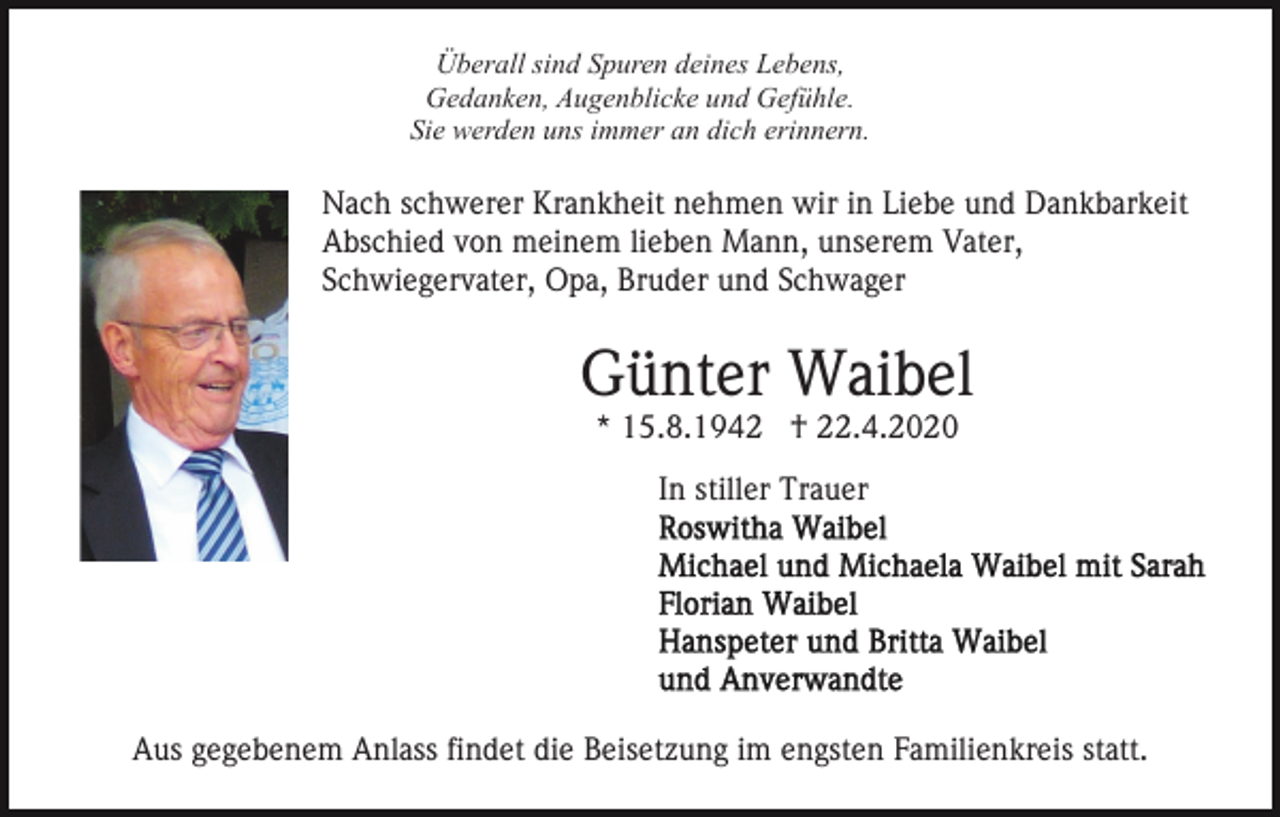 <p>Überall sind Spuren deines Lebens,<br />Gedanken, Augenblicke und Gefühle.<br />Sie werden uns immer an dich erinnern.</p><p>Nach schwerer Krankheit nehmen wir in Liebe und Dankbarkeit<br />Abschied von meinem lieben Mann, unserem Vater,<br />Schwiegervater, Opa, Bruder und Schwager</p><p>Günter Waibel<br />* 15.8.1942 † 22.4.2020<br />In stiller Trauer</p><p>Aus gegebenem Anlass findet die Beisetzung im engsten Familienkreis statt.</p>