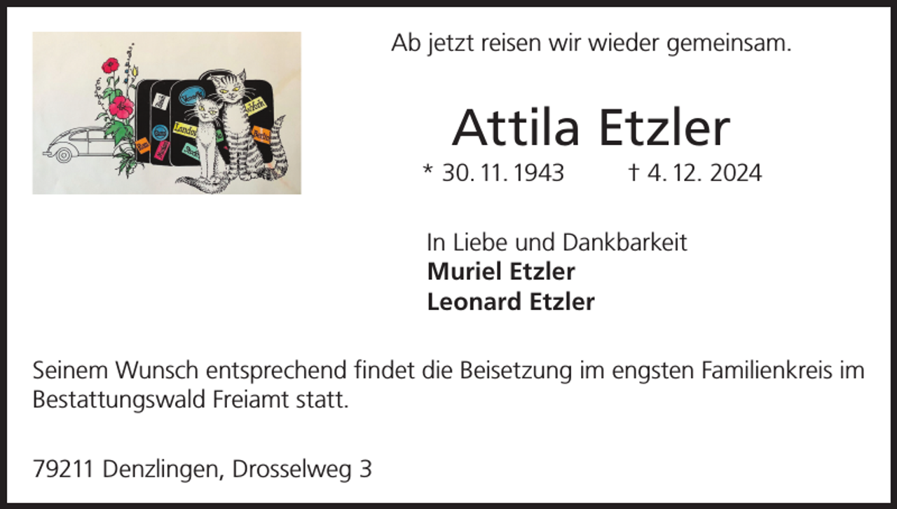 <p>Ab jetzt reisen wir wieder gemeinsam.</p><p>Attila Etzler<br />* 30. 11. 1943</p><p>† 4. 12. 2024</p><p>In Liebe und Dankbarkeit<br />Muriel Etzler<br />Leonard Etzler<br />Seinem Wunsch entsprechend findet die Beisetzung im engsten Familienkreis im<br />Bestattungswald Freiamt statt.<br />79211 Denzlingen, Drosselweg 3</p>