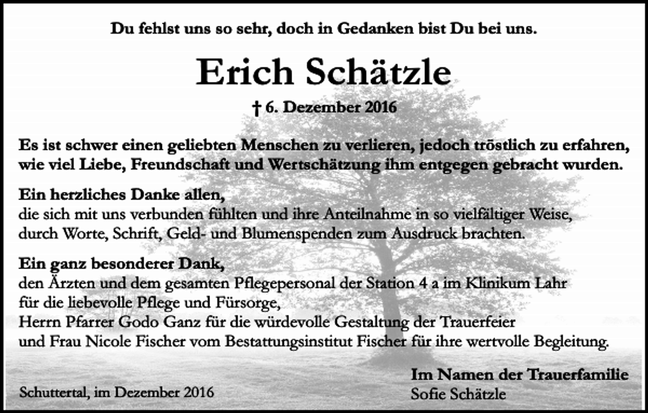 <p>Du fehlst uns so sehr, doch in Gedanken bist Du bei uns.</p><p>Erich Schätzle<br />† 6. Dezember 2016</p><p>Es ist schwer einen geliebten Menschen zu verlieren, jedoch tröstlich zu erfahren,<br />wie viel Liebe, Freundschaft und Wertschätzung ihm entgegen gebracht wurden.<br />Ein herzliches Danke allen,<br />die sich mit uns verbunden fühlten und ihre Anteilnahme in so vielfältiger Weise,<br />durch Worte, Schrift, Geld- und Blumenspenden zum Ausdruck brachten.<br />Ein ganz besonderer Dank,<br />den Ärzten und dem gesamten Pflegepersonal der Station 4 a im Klinikum Lahr<br />für die liebevolle Pflege und Fürsorge,<br />Herrn Pfarrer Godo Ganz für die würdevolle Gestaltung der Trauerfeier<br />und Frau Nicole Fischer vom Bestattungsinstitut Fischer für ihre wertvolle Begleitung.<br />Schuttertal, im Dezember 2016</p><p>Im Namen der Trauerfamilie<br />Sofie Schätzle</p>