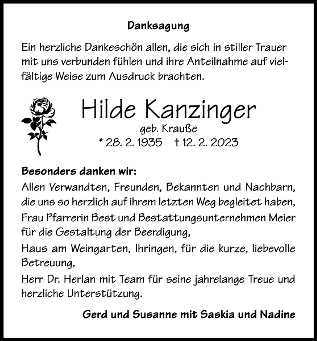 <p>Danksagung<br />Ein herzliche Dankeschön allen, die sich in stiller Trauer<br />mit uns verbunden fühlen und ihre Anteilnahme auf vielfältige Weise zum Ausdruck brachten.</p><p>Hilde geb.<br />Kanzinger<br />Krauße<br />* 28. 2. 1935</p><p>† 12. 2. 2023</p><p>Besonders danken wir:<br />Allen Verwandten, Freunden, Bekannten und Nachbarn,<br />die uns so herzlich auf ihrem letzten Weg begleitet haben,<br />Frau Pfarrerin Best und Bestattungsunternehmen Meier<br />für die Gestaltung der Beerdigung,<br />Haus am Weingarten, Ihringen, für die kurze, liebevolle<br />Betreuung,<br />Herr Dr. Herlan mit Team für seine jahrelange Treue und<br />herzliche Unterstützung.<br />Gerd und Susanne mit Saskia und Nadine</p>