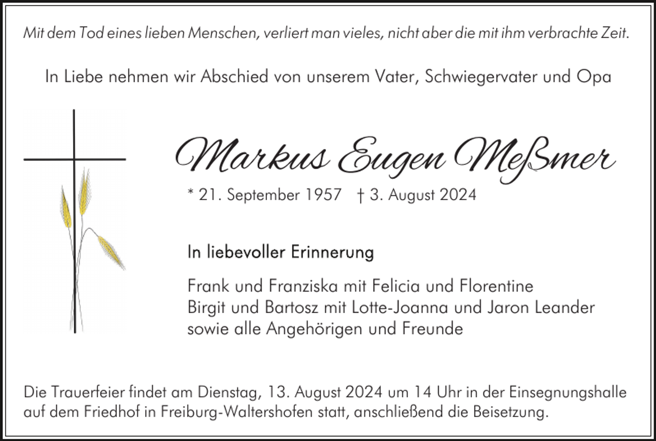 <p>Mit dem Tod eines lieben Menschen, verliert man vieles, nicht aber die mit ihm verbrachte Zeit.</p><p>In Liebe nehmen wir Abschied von unserem Vater, Schwiegervater und Opa</p><p>Markus Eugen Meßmer<br />* 21. September 1957 † 3. August 2024</p><p>Frank und Franziska mit Felicia und Florentine<br />Birgit und Bartosz mit Lotte-Joanna und Jaron Leander<br />sowie alle Angehörigen und Freunde<br />Die Trauerfeier findet am Dienstag, 13. August 2024 um 14 Uhr in der Einsegnungshalle<br />auf dem Friedhof in Freiburg-Waltershofen statt, anschließend die Beisetzung.</p>