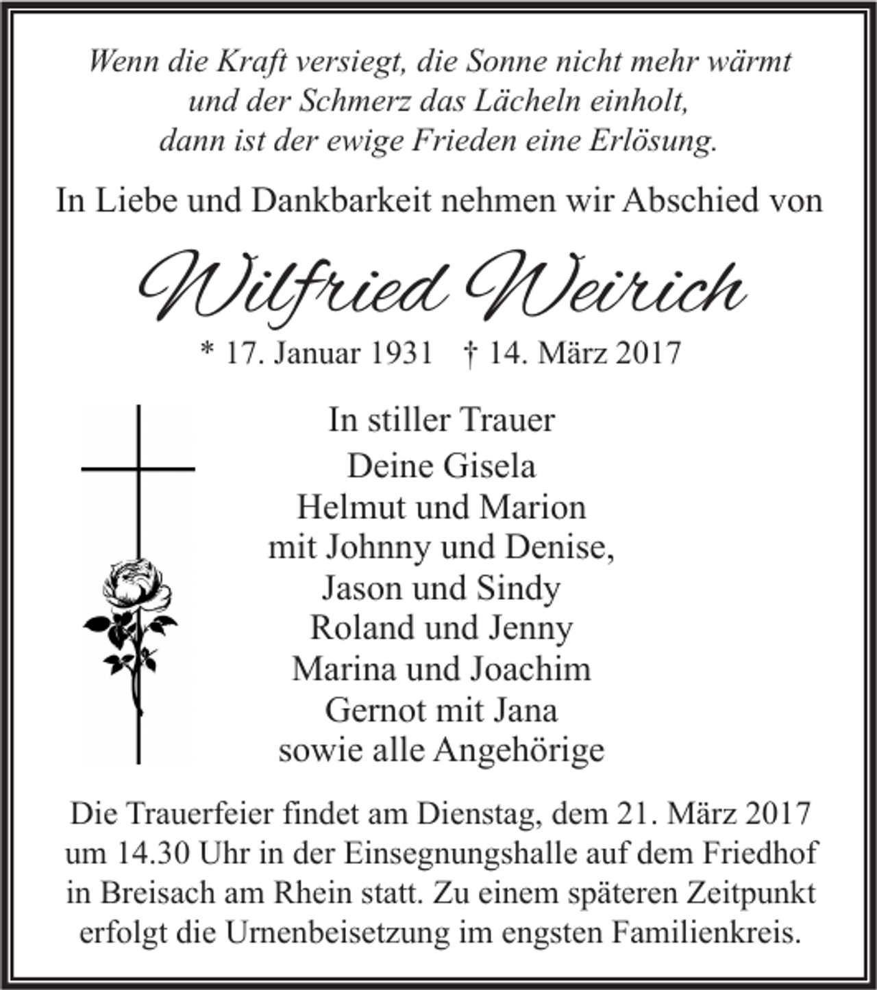 <p>Wenn die Kraft versiegt, die Sonne nicht mehr wärmt<br />und der Schmerz das Lächeln einholt,<br />dann ist der ewige Frieden eine Erlösung.</p><p>In Liebe und Dankbarkeit nehmen wir Abschied von</p><p>Wilfried Weirich<br />* 17. Januar 1931 † 14. März 2017</p><p>In stiller Trauer<br />Deine Gisela<br />Helmut und Marion<br />mit Johnny und Denise,<br />Jason und Sindy<br />Roland und Jenny<br />Marina und Joachim<br />Gernot mit Jana<br />sowie alle Angehörige<br />Die Trauerfeier findet am Dienstag, dem 21. März 2017<br />um 14.30 Uhr in der Einsegnungshalle auf dem Friedhof<br />in Breisach am Rhein statt. Zu einem späteren Zeitpunkt<br />erfolgt die Urnenbeisetzung im engsten Familienkreis.</p>