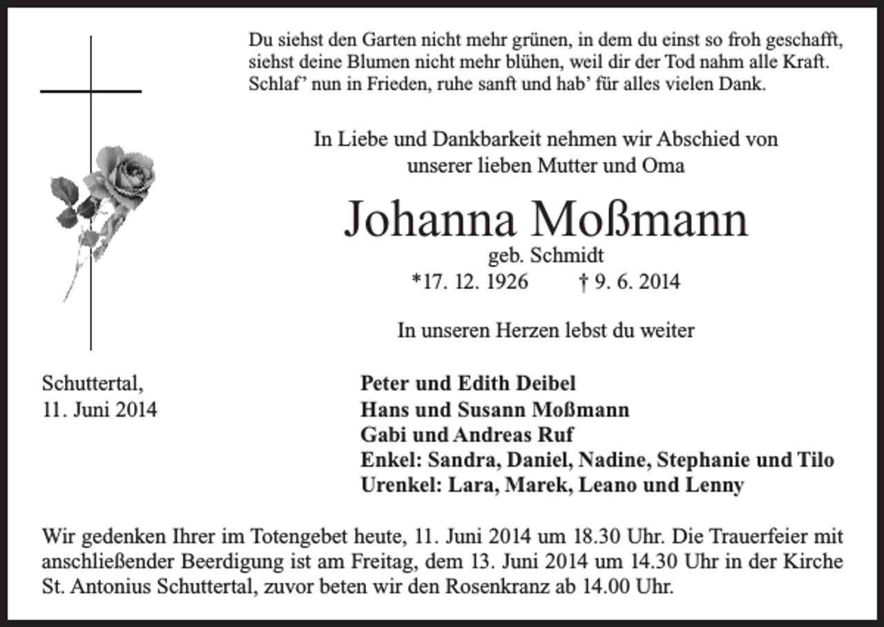 <p>Du siehst den Garten nicht mehr grünen, in dem du einst so froh geschafft,<br />siehst deine Blumen nicht mehr blühen, weil dir der Tod nahm alle Kraft.<br />Schlaf ’ nun in Frieden, ruhe sanft und hab’ für alles vielen Dank.</p><p>In Liebe und Dankbarkeit nehmen wir Abschied von<br />unserer lieben Mutter und Oma</p><p>Johanna<br />Moßmann<br />geb. Schmidt<br />*17. 12. 1926</p><p>† 9. 6. 2014</p><p>In unseren Herzen lebst du weiter<br />Schuttertal,<br />11. Juni 2014</p><p>Peter und Edith Deibel<br />Hans und Susann Moßmann<br />Gabi und Andreas Ruf<br />Enkel: Sandra, Daniel, Nadine, Stephanie und Tilo<br />Urenkel: Lara, Marek, Leano und Lenny</p><p>Wir gedenken Ihrer im Totengebet heute, 11. Juni 2014 um 18.30 Uhr. Die Trauerfeier mit<br />anschließender Beerdigung ist am Freitag, dem 13. Juni 2014 um 14.30 Uhr in der Kirche<br />St. Antonius Schuttertal, zuvor beten wir den Rosenkranz ab 14.00 Uhr.</p>