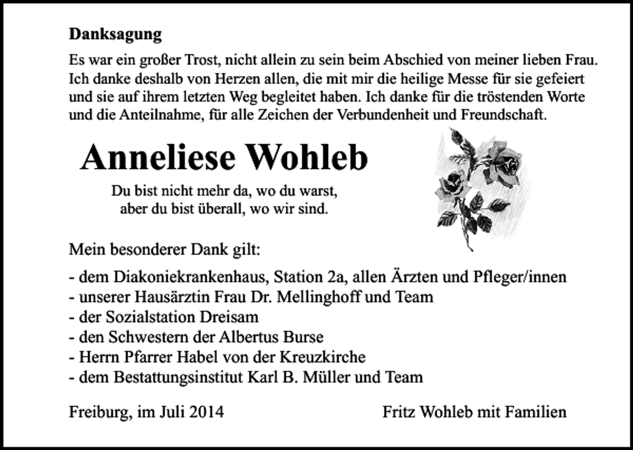 <p>Danksagung<br />Es war ein großer Trost, nicht allein zu sein beim Abschied von meiner lieben Frau.<br />Ich danke deshalb von Herzen allen, die mit mir die heilige Messe für sie gefeiert<br />und sie auf ihrem letzten Weg begleitet haben. Ich danke für die tröstenden Worte<br />und die Anteilnahme, für alle Zeichen der Verbundenheit und Freundschaft.</p><p>Anneliese Wohleb<br />Du bist nicht mehr da, wo du warst,<br />aber du bist überall, wo wir sind.</p><p>Mein besonderer Dank gilt:<br />- dem Diakoniekrankenhaus, Station 2a, allen Ärzten und Pfleger/innen<br />- unserer Hausärztin Frau Dr. Mellinghoff und Team<br />- der Sozialstation Dreisam<br />- den Schwestern der Albertus Burse<br />- Herrn Pfarrer Habel von der Kreuzkirche<br />- dem Bestattungsinstitut Karl B. Müller und Team<br />Freiburg, im Juli 2014</p><p>Fritz Wohleb mit Familien</p>