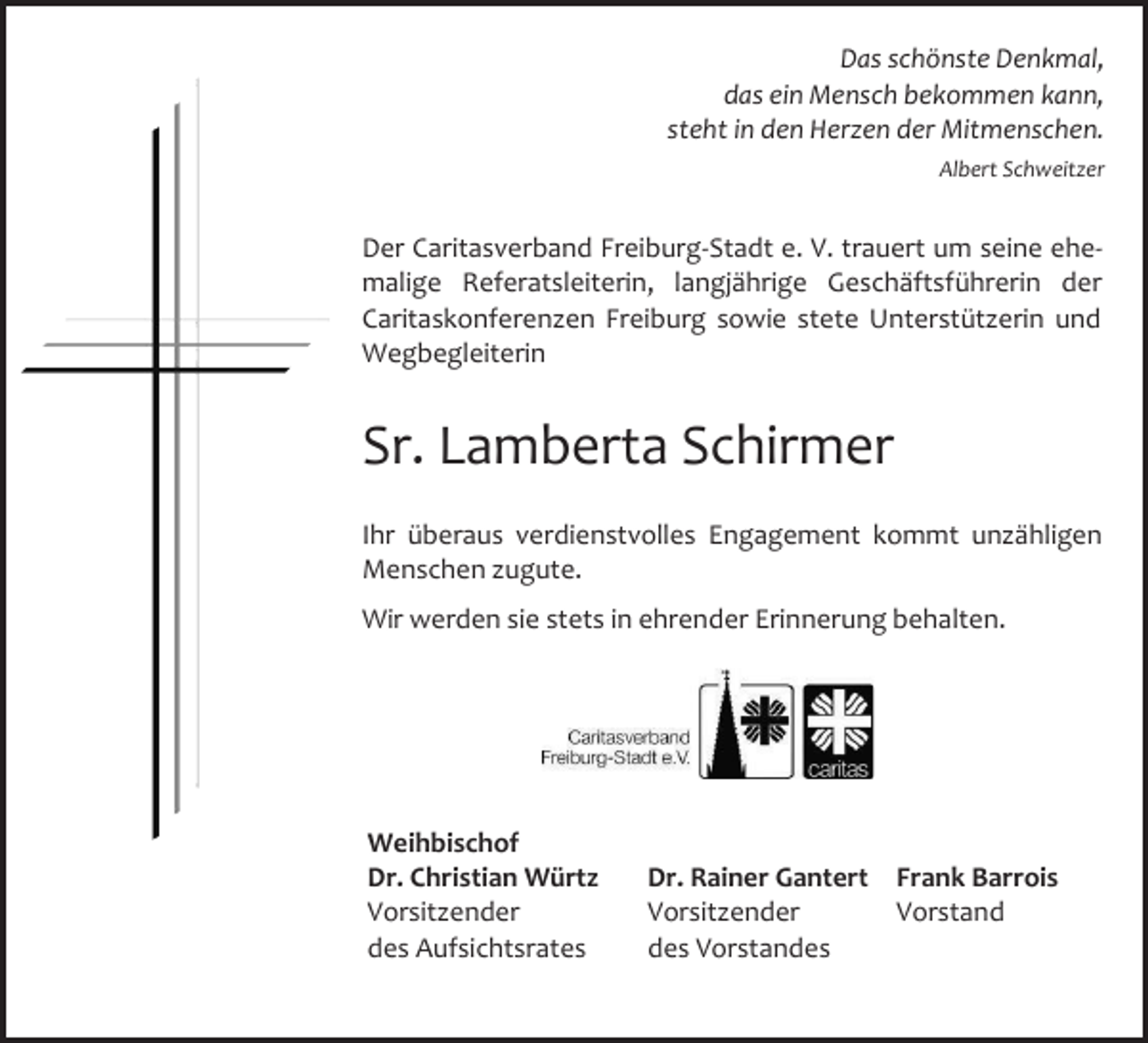 <p>Das schönste Denkmal,<br />das ein Mensch bekommen kann,<br />steht in den Herzen der Mitmenschen.<br />Albert Schweitzer</p><p>Der Caritasverband Freiburg-Stadt e. V. trauert um seine ehemalige Referatsleiterin, langjährige Geschäftsführerin der<br />Caritaskonferenzen Freiburg sowie stete Unterstützerin und<br />Wegbegleiterin</p><p>Sr. Lamberta Schirmer<br />Ihr überaus verdienstvolles Engagement kommt unzähligen<br />Menschen zugute.<br />Wir werden sie stets in ehrender Erinnerung behalten.</p><p>Weihbischof<br />Dr. Christian Würtz<br />Vorsitzender<br />des Aufsichtsrates</p><p>Dr. Rainer Gantert Frank Barrois<br />Vorsitzender<br />Vorstand<br />des Vorstandes</p>