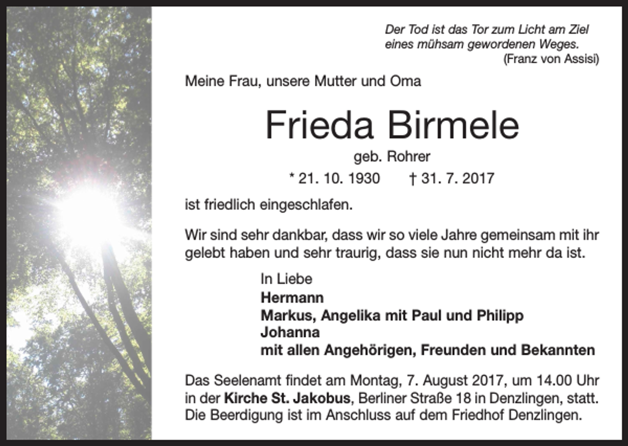 <p>Der Tod ist das Tor zum Licht am Ziel<br />eines mühsam gewordenen Weges.</p><p>(Franz von Assisi)</p><p>Meine Frau, unsere Mutter und Oma</p><p>Frieda Birmele<br />geb. Rohrer<br />* 21. 10. 1930 † 31. 7. 2017<br />ist friedlich eingeschlafen.<br />Wir sind sehr dankbar, dass wir so viele Jahre gemeinsam mit ihr<br />gelebt haben und sehr traurig, dass sie nun nicht mehr da ist.<br />In Liebe<br />Hermann<br />Markus, Angelika mit Paul und Philipp<br />Johanna<br />mit allen Angehörigen, Freunden und Bekannten<br />Das Seelenamt findet am Montag, 7. August 2017, um 14.00 Uhr<br />in der Kirche St. Jakobus, Berliner Straße 18 in Denzlingen, statt.<br />Die Beerdigung ist im Anschluss auf dem Friedhof Denzlingen.</p>