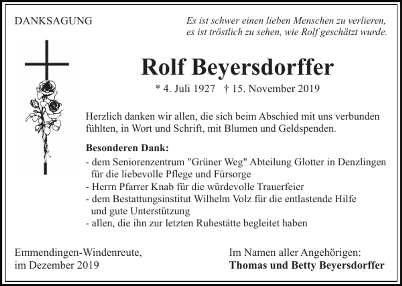 <p>Es ist schwer einen lieben Menschen zu verlieren,<br />es ist tröstlich zu sehen, wie Rolf geschätzt wurde.</p><p>DANKSAGUNG</p><p>Rolf Beyersdorffer<br />* 4. Juli 1927 † 15. November 2019<br />Herzlich danken wir allen, die sich beim Abschied mit uns verbunden<br />fühlten, in Wort und Schrift, mit Blumen und Geldspenden.<br />Besonderen Dank:<br />- dem Seniorenzentrum "Grüner Weg" Abteilung Glotter in Denzlingen<br />für die liebevolle Pflege und Fürsorge<br />- Herrn Pfarrer Knab für die würdevolle Trauerfeier<br />- dem Bestattungsinstitut Wilhelm Volz für die entlastende Hilfe<br />und gute Unterstützung<br />- allen, die ihn zur letzten Ruhestätte begleitet haben</p><p>Emmendingen-Windenreute,<br />im Dezember 2019</p><p>Im Namen aller Angehörigen:<br />Thomas und Betty Beyersdorffer</p>