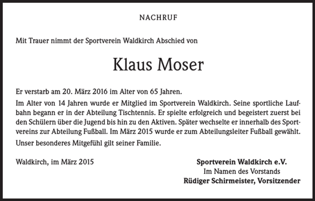<p>NACHRUF<br />Mit Trauer nimmt der Sportverein Waldkirch Abschied von</p><p>Klaus Moser<br />Er verstarb am 20. März 2016 im Alter von 65 Jahren.<br />Im Alter von 14 Jahren wurde er Mitglied im Sportverein Waldkirch. Seine sportliche Laufbahn begann er in der Abteilung Tischtennis. Er spielte erfolgreich und begeistert zuerst bei<br />den Schülern über die Jugend bis hin zu den Aktiven. Später wechselte er innerhalb des Sportvereins zur Abteilung Fußball. Im März 2015 wurde er zum Abteilungsleiter Fußball gewählt.<br />Unser besonderes Mitgefühl gilt seiner Familie.<br />Waldkirch, im März 2015</p><p>Sportverein Waldkirch e.V.<br />Im Namen des Vorstands<br />Rüdiger Schirmeister, Vorsitzender</p>