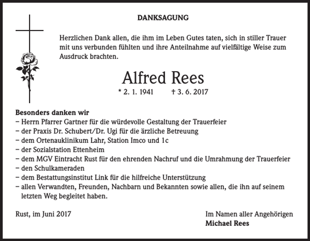 <p>DANKSAGUNG<br />Herzlichen Dank allen, die ihm im Leben Gutes taten, sich in stiller Trauer<br />mit uns verbunden fühlten und ihre Anteilnahme auf vielfältige Weise zum<br />Ausdruck brachten.</p><p>Alfred Rees</p><p>* 2. 1. 1941</p><p>† 3. 6. 2017</p><p>Besonders danken wir<br />– Herrn Pfarrer Gartner für die würdevolle Gestaltung der Trauerfeier<br />– der Praxis Dr. Schubert/Dr. Ugi für die ärzliche Betreuung<br />– dem Ortenauklinikum Lahr, Station Imco und 1c<br />– der Sozialstation Ettenheim<br />– dem MGV Eintracht Rust für den ehrenden Nachruf und die Umrahmung der Trauerfeier<br />– den Schulkameraden<br />– dem Bestattungsinstitut Link für die hilfreiche Unterstützung<br />– allen Verwandten, Freunden, Nachbarn und Bekannten sowie allen, die ihn auf seinem<br />letzten Weg begleitet haben.<br />Rust, im Juni 2017</p><p>Im Namen aller Angehörigen<br />Michael Rees</p>