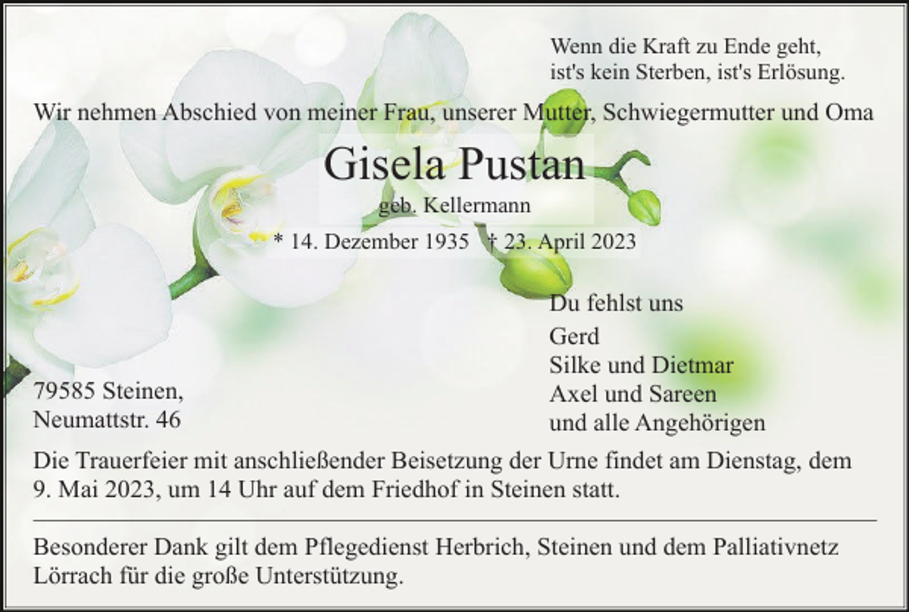 <p>Wenn die Kraft zu Ende geht,<br />ist's kein Sterben, ist's Erlösung.</p><p>Wir nehmen Abschied von meiner Frau, unserer Mutter, Schwiegermutter und Oma</p><p>Gisela Pustan<br />geb. Kellermann<br />* 14. Dezember 1935 † 23. April 2023</p><p>79585 Steinen,<br />Neumattstr. 46</p><p>Du fehlst uns<br />Gerd<br />Silke und Dietmar<br />Axel und Sareen<br />und alle Angehörigen</p><p>Die Trauerfeier mit anschließender Beisetzung der Urne findet am Dienstag, dem<br />9. Mai 2023, um 14 Uhr auf dem Friedhof in Steinen statt.<br />Besonderer Dank gilt dem Pflegedienst Herbrich, Steinen und dem Palliativnetz<br />Lörrach für die große Unterstützung.</p>