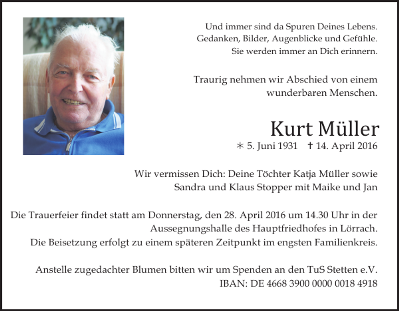 <p>Und immer sind da Spuren Deines Lebens.<br />Gedanken, Bilder, Augenblicke und Gefühle.<br />Sie werden immer an Dich erinnern.</p><p>Traurig nehmen wir Abschied von einem<br />wunderbaren Menschen.</p><p>Kurt Müller</p><p>! 5. Juni 1931 " 14. April 2016</p><p>Wir vermissen Dich: Deine Töchter Katja Müller sowie<br />Sandra und Klaus Stopper mit Maike und Jan</p><p>Die Trauerfeier findet statt am Donnerstag, den 28. April 2016 um 14.30 Uhr in der<br />Aussegnungshalle des Hauptfriedhofes in Lörrach.<br />Die Beisetzung erfolgt zu einem späteren Zeitpunkt im engsten Familienkreis.<br />Anstelle zugedachter Blumen bitten wir um Spenden an den TuS Stetten e.V.<br />IBAN: DE 4668 3918 4918</p>