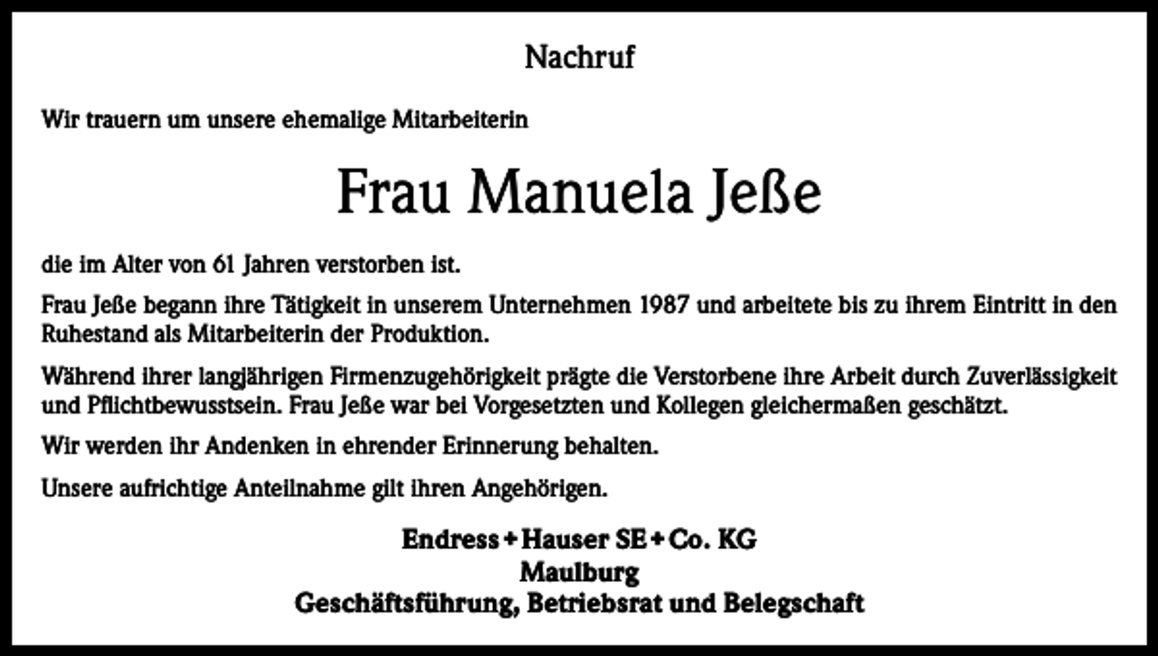 <p>Nachruf<br />Wir trauern um unsere ehemalige Mitarbeiterin</p><p>Frau Manuela Jeße<br />die im Alter von 61 Jahren verstorben ist.<br />Frau Jeße begann ihre Tätigkeit in unserem Unternehmen 1987 und arbeitete bis zu ihrem Eintritt in den<br />Ruhestand als Mitarbeiterin der Produktion.<br />Während ihrer langjährigen Firmenzugehörigkeit prägte die Verstorbene ihre Arbeit durch Zuverlässigkeit<br />und Pflichtbewusstsein. Frau Jeße war bei Vorgesetzten und Kollegen gleichermaßen geschätzt.<br />Wir werden ihr Andenken in ehrender Erinnerung behalten.<br />Unsere aufrichtige Anteilnahme gilt ihren Angehörigen.</p><p>Endress + Hauser SE + Co. KG<br />Maulburg<br />Geschäftsführung, Betriebsrat und Belegschaft</p>