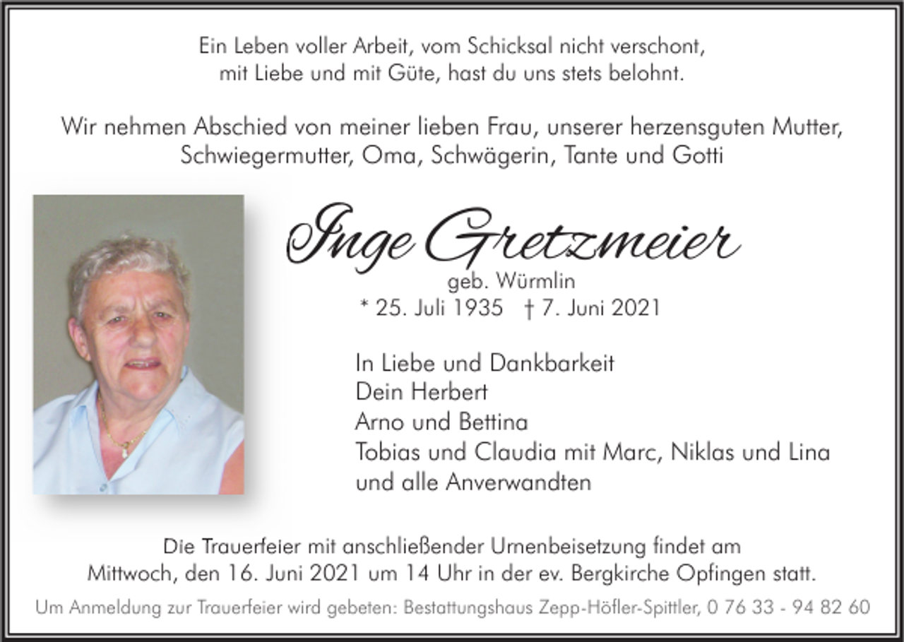 <p>Ein Leben voller Arbeit, vom Schicksal nicht verschont,<br />mit Liebe und mit Güte, hast du uns stets belohnt.</p><p>Wir nehmen Abschied von meiner lieben Frau, unserer herzensguten Mutter,<br />Schwiegermutter, Oma, Schwägerin, Tante und Gotti</p><p>Inge Gretzmeier<br />geb. Würmlin<br />* 25. Juli 1935 † 7. Juni 2021</p><p>In Liebe und Dankbarkeit<br />Dein Herbert<br />Arno und Bettina<br />Tobias und Claudia mit Marc, Niklas und Lina<br />und alle Anverwandten<br />Die Trauerfeier mit anschließender Urnenbeisetzung findet am<br />Mittwoch, den 16. Juni 2021 um 14 Uhr in der ev. Bergkirche Opfingen statt.<br />Um Anmeldung zur Trauerfeier wird gebeten: Bestattungshaus Zepp-Höfler-Spittler, 0 76 33 - 94 82 60</p>